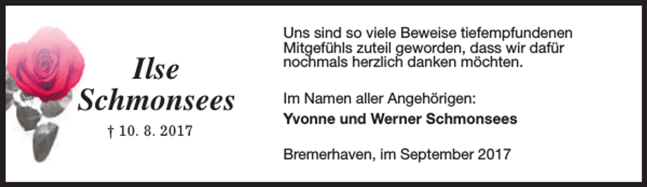 <p>Ilse<br />Schmonsees<br />† 10. 8. 2017</p><p>Uns sind so viele Beweise tiefempfundenen<br />Mitgefühls zuteil geworden, dass wir dafür<br />nochmals herzlich danken möchten.<br />Im Namen aller Angehörigen:<br />Yvonne und Werner Schmonsees<br />Bremerhaven, im September 2017</p>