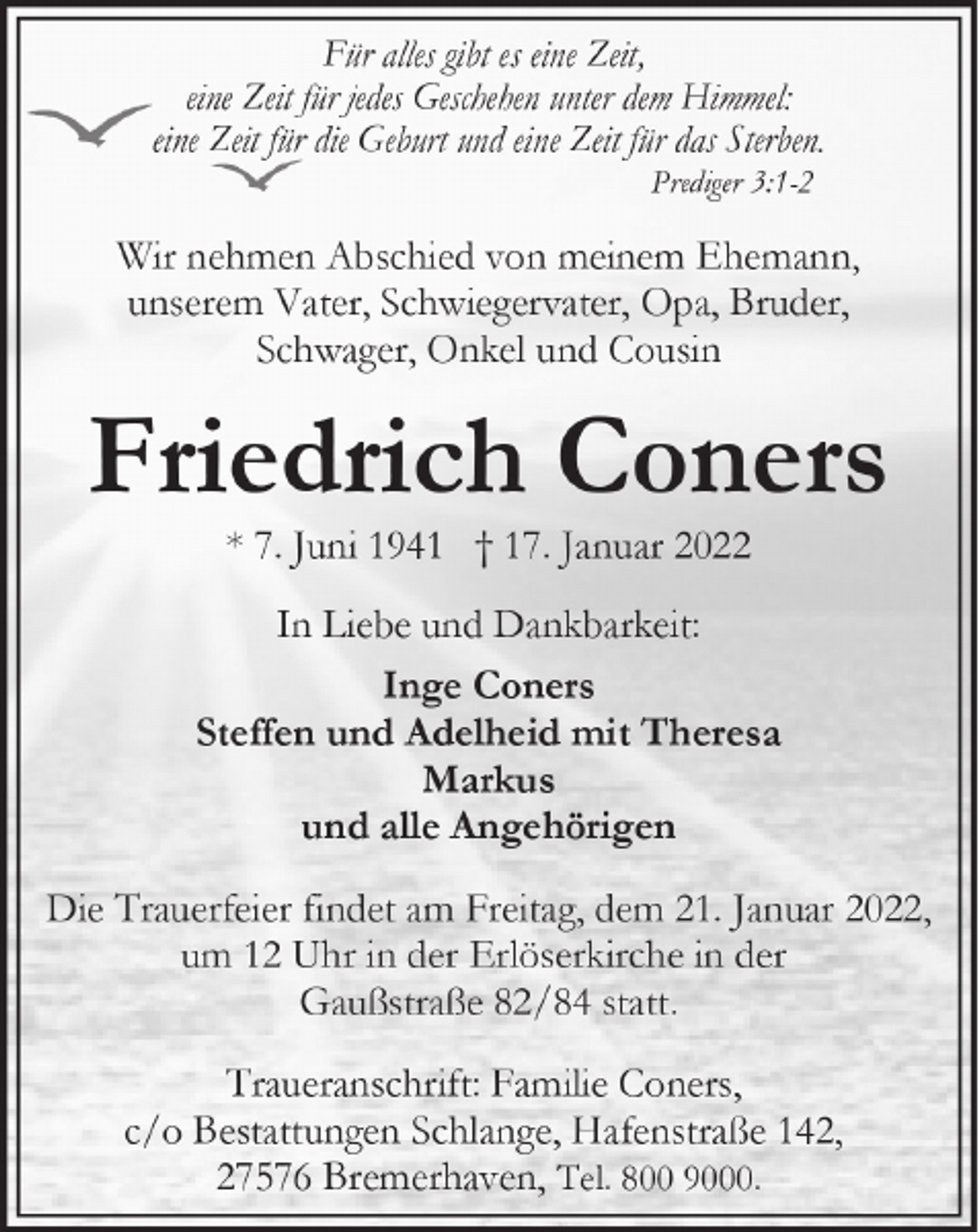 <p>Für alles gibt es eine Zeit,<br />eine Zeit für jedes Geschehen unter dem Himmel:<br />eine Zeit für die Geburt und eine Zeit für das Sterben.<br />Prediger 3:1-2</p><p>Wir nehmen Abschied von meinem Ehemann,<br />unserem Vater, Schwiegervater, Opa, Bruder,<br />Schwager, Onkel und Cousin</p><p>Friedrich Coners<br />* 7. Juni 1941 † 17. Januar 2022</p><p>In Liebe und Dankbarkeit:<br />Inge Coners<br />Steffen und Adelheid mit Theresa<br />Markus<br />und alle Angehörigen<br />Die Trauerfeier findet am Freitag, dem 21. Januar 2022,<br />um 12 Uhr in der Erlöserkirche in der<br />Gaußstraße 82/84 statt.<br />Traueranschrift: Familie Coners,<br />c/o Bestattungen Schlange, Hafenstraße 142,<br />27576 Bremerhaven, Tel. 800 9000.</p>