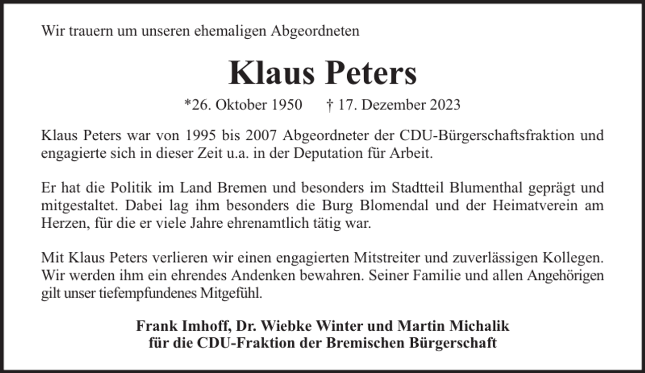 <p>Wir trauern um unseren ehemaligen Abgeordneten</p><p>Klaus Peters</p><p>*26. Oktober 1950</p><p>† 17. Dezember 2023</p><p>Klaus Peters war von 1995 bis 2007 Abgeordneter der CDU-Bürgerschaftsfraktion und<br />engagierte sich in dieser Zeit u.a. in der Deputation für Arbeit.<br />Er hat die Politik im Land Bremen und besonders im Stadtteil Blumenthal geprägt und<br />mitgestaltet. Dabei lag ihm besonders die Burg Blomendal und der Heimatverein am<br />Herzen, für die er viele Jahre ehrenamtlich tätig war.<br />Mit Klaus Peters verlieren wir einen engagierten Mitstreiter und zuverlässigen Kollegen.<br />Wir werden ihm ein ehrendes Andenken bewahren. Seiner Familie und allen Angehörigen<br />gilt unser tiefempfundenes Mitgefühl.<br />Frank Imhoff, Dr. Wiebke Winter und Martin Michalik<br />für die CDU-Fraktion der Bremischen Bürgerschaft</p>