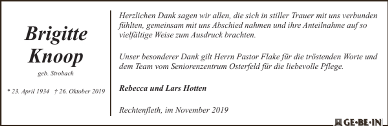 <p>Brigitte<br />Knoop<br />geb. Strobach</p><p>* 23. April 1934 † 26. Oktober 2019</p><p>Herzlichen Dank sagen wir allen, die sich in stiller Trauer mit uns verbunden<br />fühlten, gemeinsam mit uns Abschied nahmen und ihre Anteilnahme auf so<br />vielfältige Weise zum Ausdruck brachten.</p><p>Unser besonderer Dank gilt Herrn Pastor Flake für die tröstenden Worte und<br />dem Team vom Seniorenzentrum Osterfeld für die liebevolle Pflege.<br />Rebecca und Lars Hotten<br />Rechtenfleth, im November 2019</p>