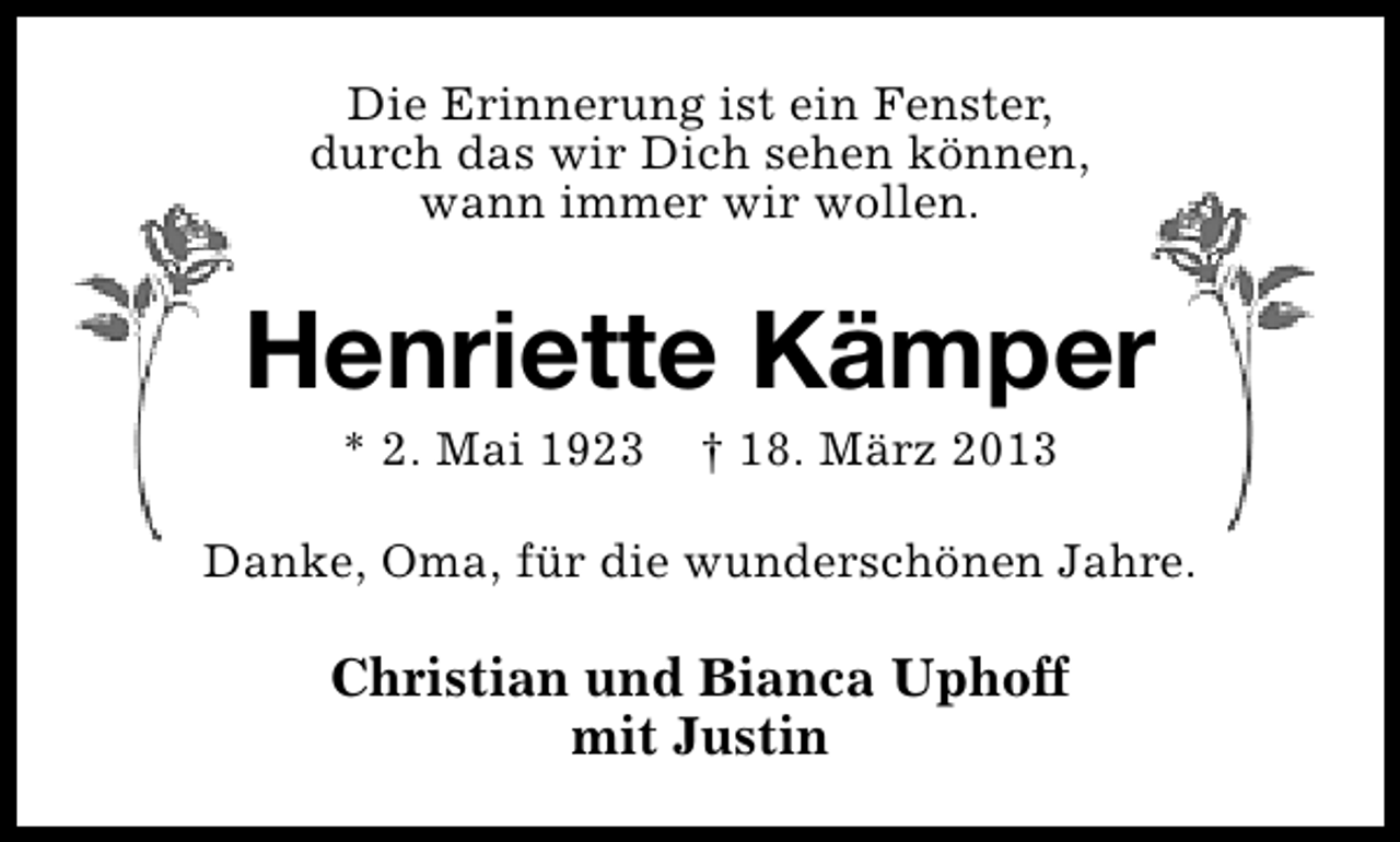 <p>Die Erinnerung ist ein Fenster,<br />durch das wir Dich sehen können,<br />wann immer wir wollen.</p>
<p>Henriette Kämper<br />* 2. Mai 1923</p>
<p>† 18. März 2013</p>
<p>Danke, Oma, für die wunderschönen Jahre.</p>
<p>Christian und Bianca Uphoff<br />mit Justin</p>
