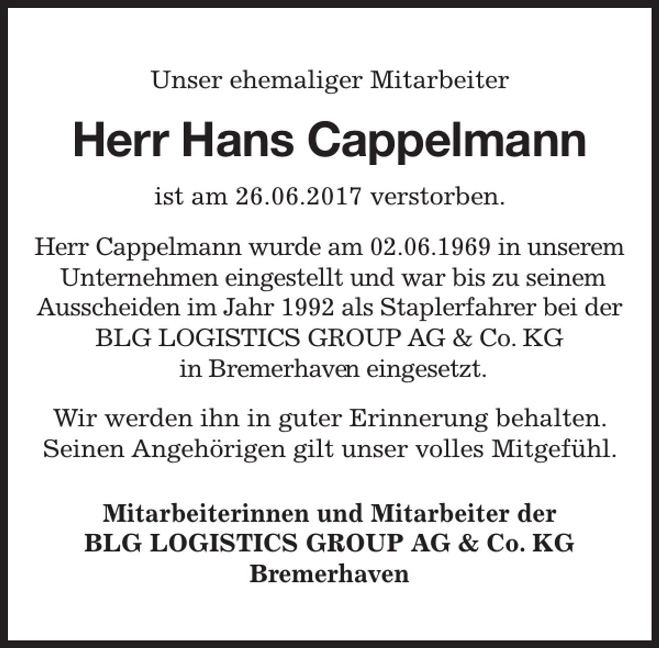 <p>Unser ehemaliger Mitarbeiter</p><p>Herr Hans Cappelmann<br />ist am 26.06.2017 verstorben.<br />Herr Cappelmann wurde am 02.06.1969 in unserem<br />Unternehmen eingestellt und war bis zu seinem<br />Ausscheiden im Jahr 1992 als Staplerfahrer bei der<br />BLG LOGISTICS GROUP AG &amp; Co. KG<br />in Bremerhaven<br />en eingesetzt.<br />Wir werden ihn in guter Erinnerung behalten.<br />Seinen Angehörigen gilt unser volles Mitgefühl.<br />Mitarbeiterinnen und Mitarbeiter der<br />BLG LOGISTICS GROUP AG &amp; Co. KG<br />Bremerhaven</p>