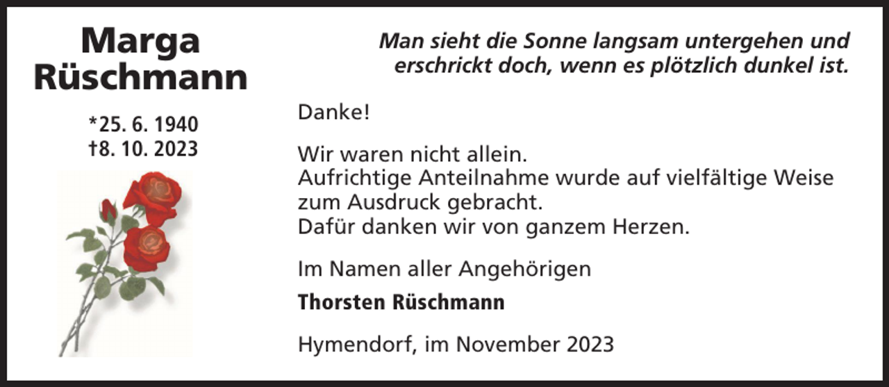 <p>Marga<br />Rüschmann<br />*25. 6. 1940<br />†8. 10. 2023</p><p>Man sieht die Sonne langsam untergehen und<br />erschrickt doch, wenn es plötzlich dunkel ist.<br />Danke!<br />Wir waren nicht allein.<br />Aufrichtige Anteilnahme wurde auf vielfältige Weise<br />zum Ausdruck gebracht.<br />Dafür danken wir von ganzem Herzen.<br />Im Namen aller Angehörigen<br />Thorsten Rüschmann<br />Hymendorf, im November 2023</p>