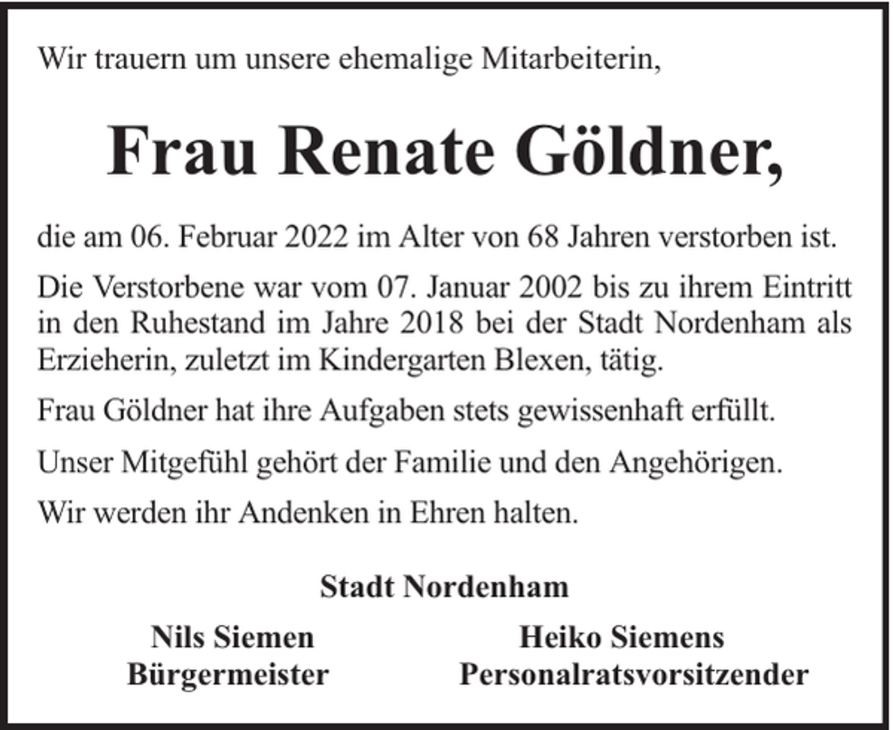 <p>Wir trauern um unsere ehemalige Mitarbeiterin,</p><p>Frau Renate Göldner,<br />die am 06. Februar 2022 im Alter von 68 Jahren verstorben ist.<br />Die Verstorbene war vom 07. Januar 2002 bis zu ihrem Eintritt<br />in den Ruhestand im Jahre 2018 bei der Stadt Nordenham als<br />Erzieherin, zuletzt im Kindergarten Blexen, tätig.<br />Frau Göldner hat ihre Aufgaben stets gewissenhaft erfüllt.<br />Unser Mitgefühl gehört der Familie und den Angehörigen.<br />Wir werden ihr Andenken in Ehren halten.<br />Stadt Nordenham<br />Nils Siemen<br />Bürgermeister</p><p>Heiko Siemens<br />Personalratsvorsitzender</p>