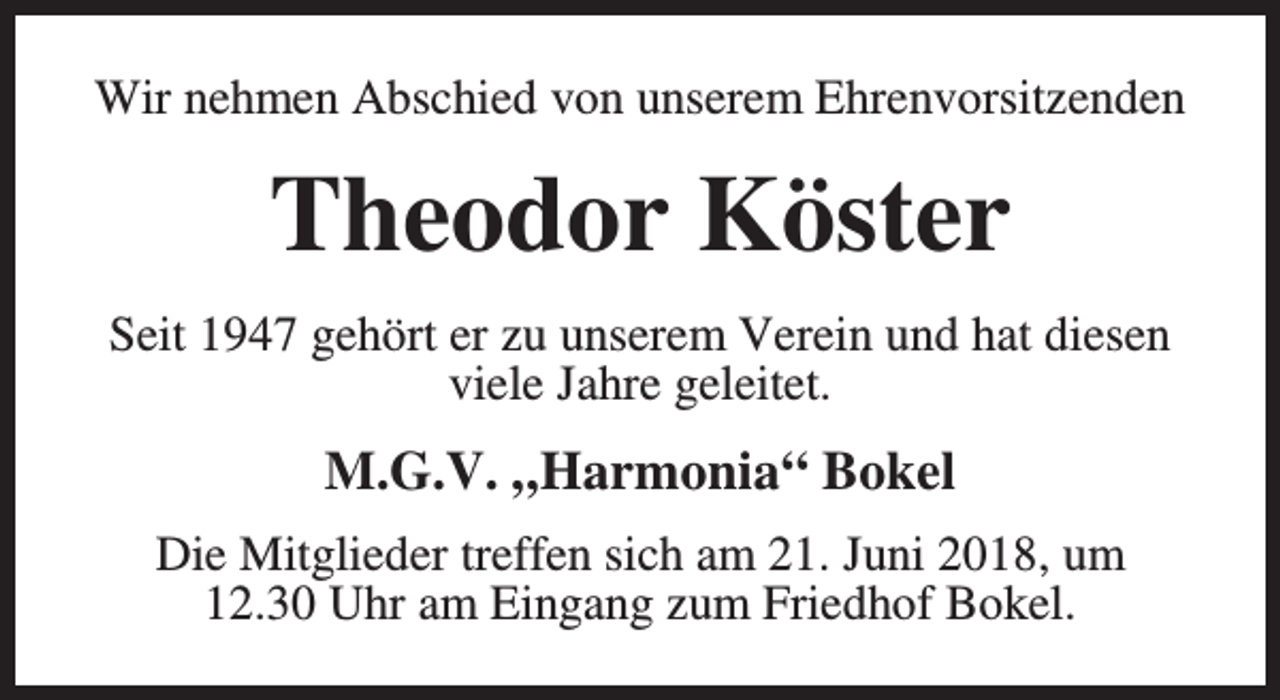 <p>Wir nehmen Abschied von unserem Ehrenvorsitzenden</p><p>Theodor Köster<br />Seit 1947 gehört er zu unserem Verein und hat diesen<br />viele Jahre geleitet.</p><p>M.G.V. „Harmonia“ Bokel<br />Die Mitglieder treffen sich am 21. Juni 2018, um<br />12.30 Uhr am Eingang zum Friedhof Bokel.</p>