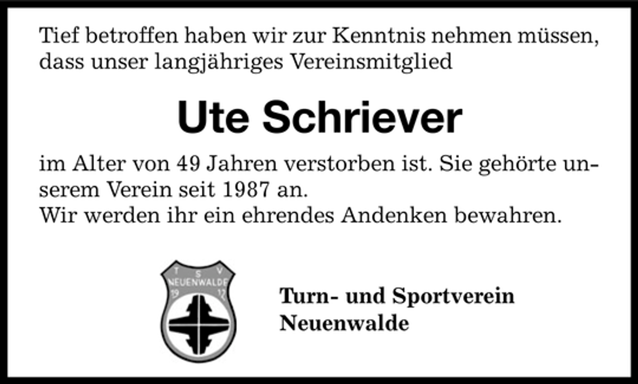 <p>Tief betroffen haben wir zur Kenntnis nehmen müssen, dass unser langjähriges Vereinsmitglied</p><p>Ute Schriever<br />im Alter von 49 Jahren verstorben ist. Sie gehörte unserem Verein seit 1987 an. Wir werden ihr ein ehrendes Andenken bewahren. Turn- und Sportverein Neuenwalde</p>
