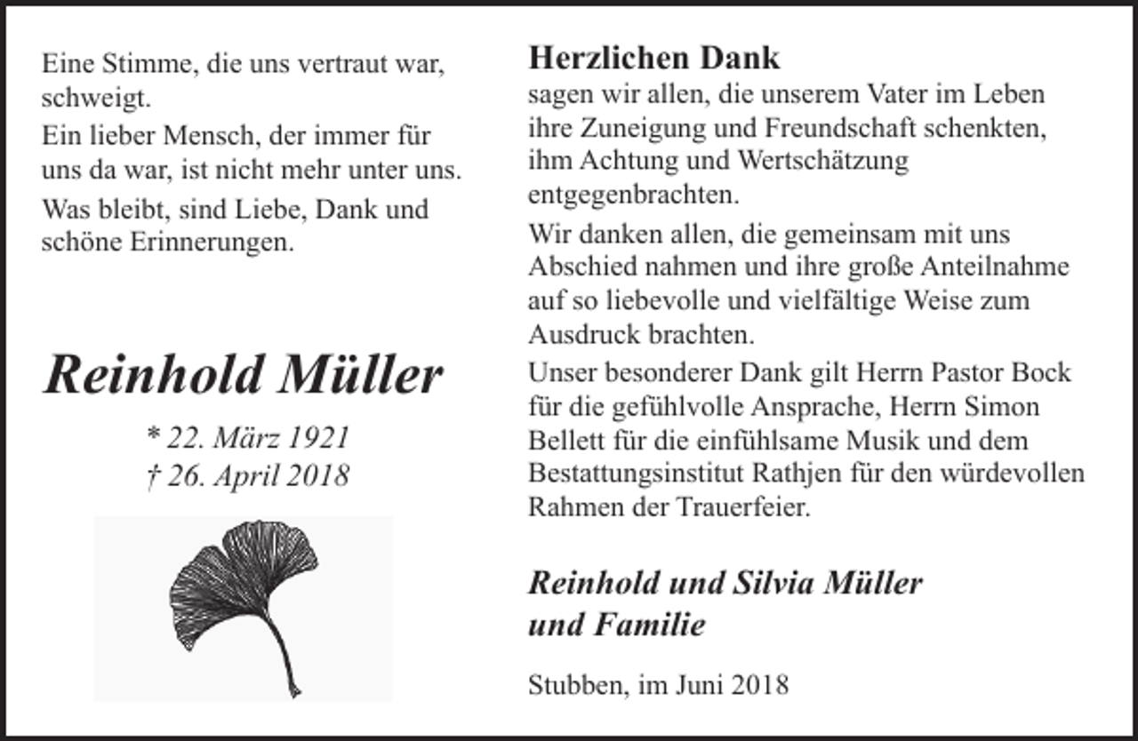 <p>Eine Stimme, die uns vertraut war,<br />schweigt.<br />Ein lieber Mensch, der immer für<br />uns da war, ist nicht mehr unter uns.<br />Was bleibt, sind Liebe, Dank und<br />schöne Erinnerungen.</p><p>Reinhold Müller<br />* 22. März 1921<br />† 26. April 2018</p><p>Herzlichen Dank</p><p>sagen wir allen, die unserem Vater im Leben<br />ihre Zuneigung und Freundschaft schenkten,<br />ihm Achtung und Wertschätzung<br />entgegenbrachten.<br />Wir danken allen, die gemeinsam mit uns<br />Abschied nahmen und ihre große Anteilnahme<br />auf so liebevolle und vielfältige Weise zum<br />Ausdruck brachten.<br />Unser besonderer Dank gilt Herrn Pastor Bock<br />für die gefühlvolle Ansprache, Herrn Simon<br />Bellett für die einfühlsame Musik und dem<br />Bestattungsinstitut Rathjen für den würdevollen<br />Rahmen der Trauerfeier.</p><p>Reinhold und Silvia Müller<br />und Familie<br />Stubben, im Juni 2018</p>