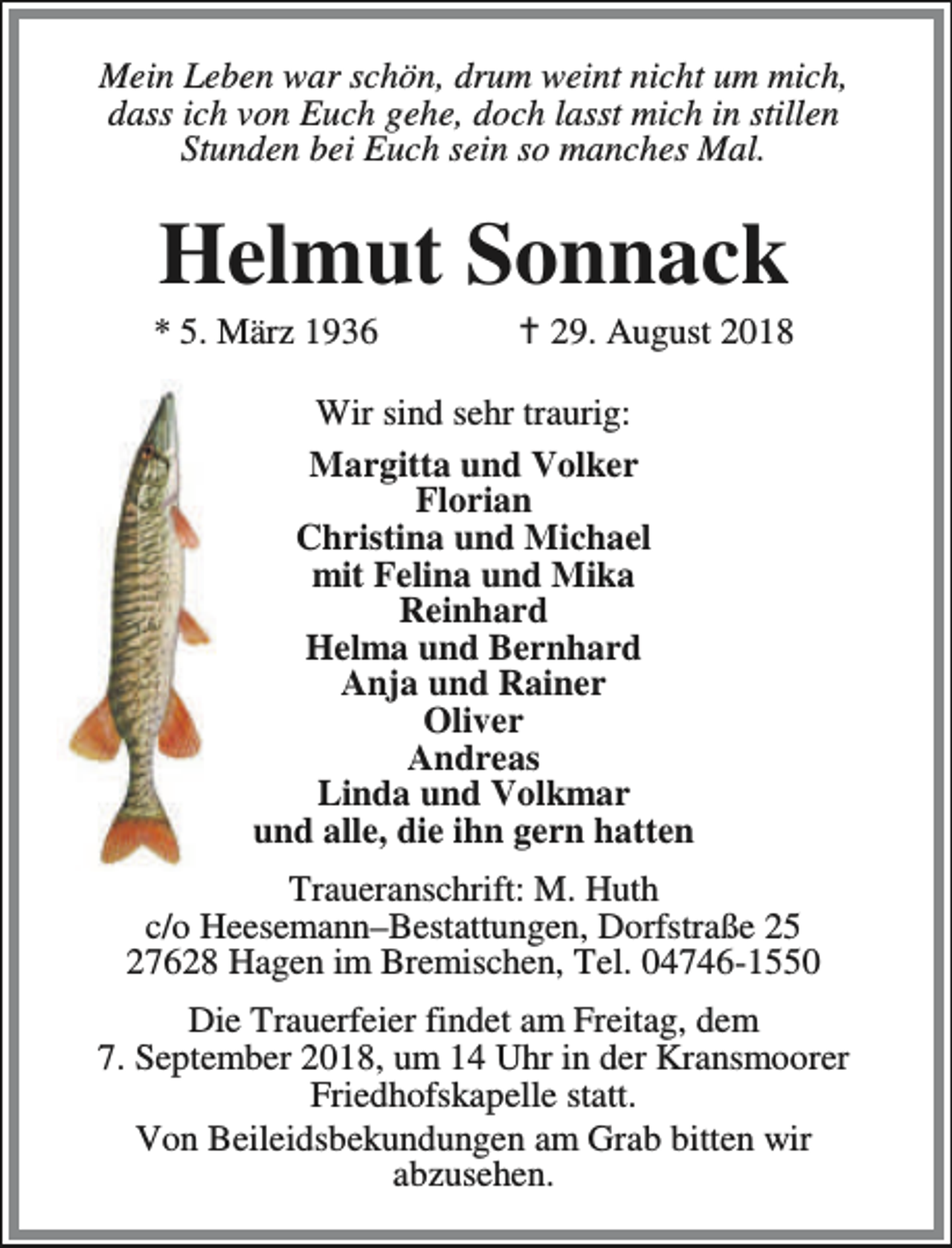 <p>Mein Leben war schön, drum weint nicht um mich,<br />dass ich von Euch gehe, doch lasst mich in stillen<br />Stunden bei Euch sein so manches Mal.</p><p>Helmut Sonnack</p><p>* 5. März 1936</p><p>B 29. August 2018</p><p>Wir sind sehr traurig:<br />Margitta und Volker<br />Florian<br />Christina und Michael<br />mit Felina und Mika<br />Reinhard<br />Helma und Bernhard<br />Anja und Rainer<br />Oliver<br />Andreas<br />Linda und Volkmar<br />und alle, die ihn gern hatten<br />Traueranschrift: M. Huth<br />c/o Heesemann–Bestattungen, Dorfstraße 25<br />27628 Hagen im Bremischen, Tel. 04746-1550<br />Die Trauerfeier findet am Freitag, dem<br />7. September 2018, um 14 Uhr in der Kransmoorer<br />Friedhofskapelle statt.<br />Von Beileidsbekundungen am Grab bitten wir<br />abzusehen.</p>