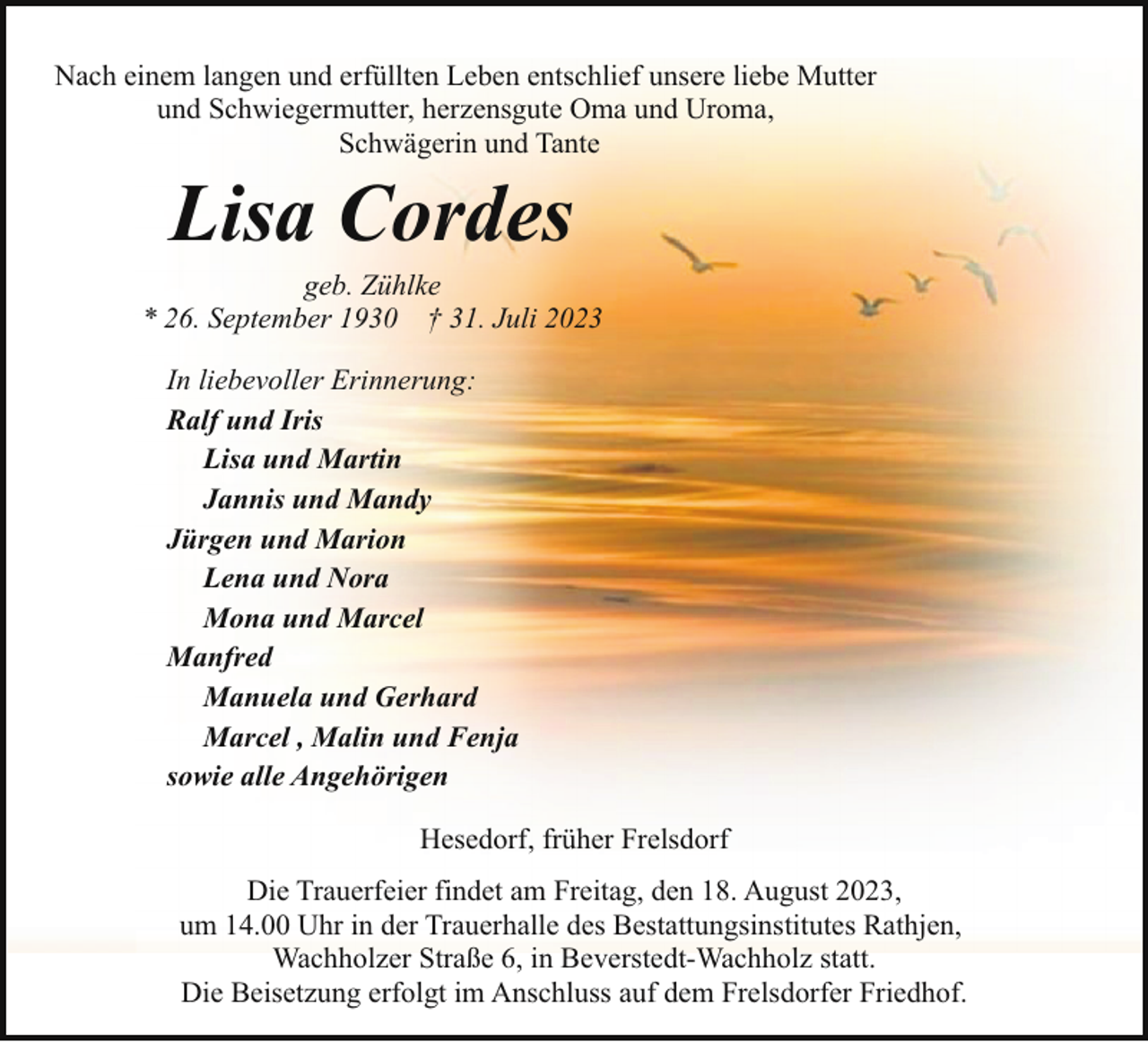 <p>Nach einem langen und erfüllten Leben entschlief unsere liebe Mutter<br />und Schwiegermutter, herzensgute Oma und Uroma,<br />Schwägerin und Tante</p><p>Lisa Cordes</p><p>geb. Zühlke<br />* 26. September 1930 † 31. Juli 2023<br />In liebevoller Erinnerung:<br />Ralf und Iris<br />Lisa und Martin<br />Jannis und Mandy<br />Jürgen und Marion<br />Lena und Nora<br />Mona und Marcel<br />Manfred<br />Manuela und Gerhard<br />Marcel , Malin und Fenja<br />sowie alle Angehörigen<br />Hesedorf, früher Frelsdorf<br />Die Trauerfeier findet am Freitag, den 18. August 2023,<br />um 14.00 Uhr in der Trauerhalle des Bestattungsinstitutes Rathjen,<br />Wachholzer Straße 6, in Beverstedt-Wachholz statt.<br />Die Beisetzung erfolgt im Anschluss auf dem Frelsdorfer Friedhof.</p>