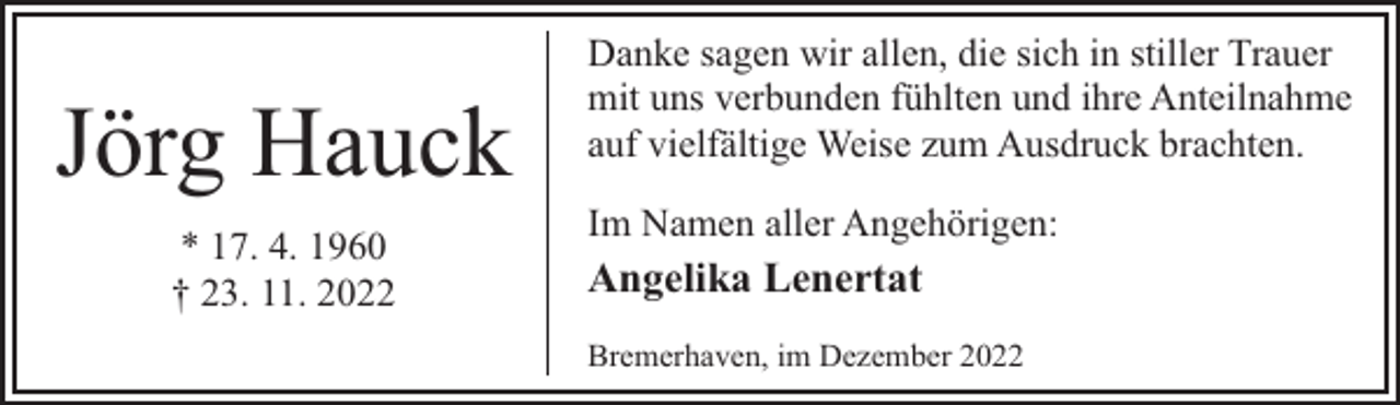 <p>Jörg Hauck<br />* 17. 4. 1960<br />† 23. 11. 2022</p><p>Danke sagen wir allen, die sich in stiller Trauer<br />mit uns verbunden fühlten und ihre Anteilnahme<br />auf vielfältige Weise zum Ausdruck brachten.<br />Im Namen aller Angehörigen:</p><p>Angelika Lenertat<br />Bremerhaven, im Dezember 2022</p>