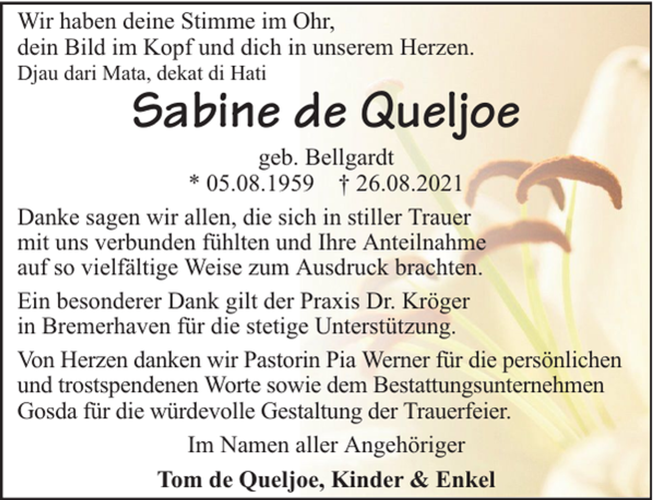 <p>Wir haben deine Stimme im Ohr,<br />dein Bild im Kopf und dich in unserem Herzen.<br />Djau dari Mata, dekat di Hati</p><p>Sabine de Queljoe</p><p>geb. Bellgardt<br />* 05.08.1959 † 26.08.2021<br />Danke sagen wir allen, die sich in stiller Trauer<br />mit uns verbunden fühlten und Ihre Anteilnahme<br />auf so vielfältige Weise zum Ausdruck brachten.<br />Ein besonderer Dank gilt der Praxis Dr. Kröger<br />in Bremerhaven für die stetige Unterstützung.<br />Von Herzen danken wir Pastorin Pia Werner für die persönlichen<br />und trostspendenen Worte sowie dem Bestattungsunternehmen<br />Gosda für die würdevolle Gestaltung der Trauerfeier.<br />Im Namen aller Angehöriger<br />Tom de Queljoe, Kinder &amp; Enkel</p>