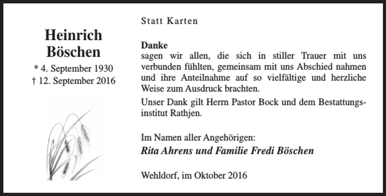 <p>Heinrich<br />Böschen<br />* 4. September 1930<br />† 12. September 2016</p><p>Statt Karten<br />Danke<br />sagen wir allen, die sich in stiller Trauer mit uns<br />verbunden fühlten, gemeinsam mit uns Abschied nahmen<br />und ihre Anteilnahme auf so vielfältige und herzliche<br />Weise zum Ausdruck brachten.<br />Unser Dank gilt Herrn Pastor Bock und dem Bestattungsinstitut Rathjen.<br />Im Namen aller Angehörigen:</p><p>Rita Ahrens und Familie Fredi Böschen<br />Wehldorf, im Oktober 2016</p>