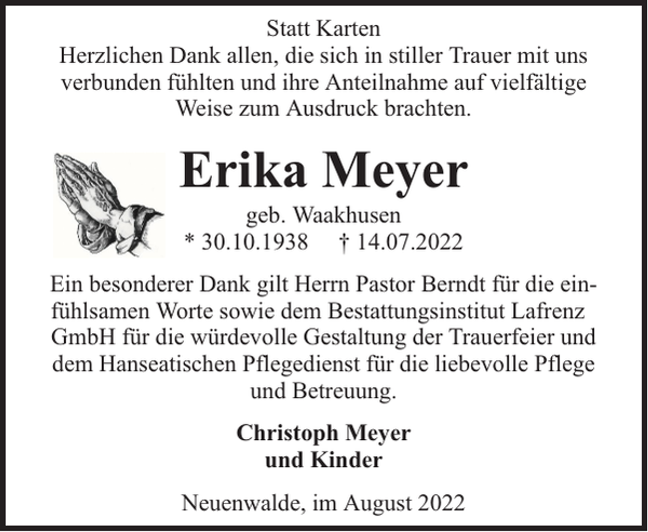 <p>Statt Karten<br />Herzlichen Dank allen, die sich in stiller Trauer mit uns<br />verbunden fühlten und ihre Anteilnahme auf vielfältige<br />Weise zum Ausdruck brachten.</p><p>Erika Meyer<br />geb. Waakhusen<br />* 30.10.1938 † 14.07.2022</p><p>Ein besonderer Dank gilt Herrn Pastor Berndt für die einfühlsamen Worte sowie dem Bestattungsinstitut Lafrenz<br />GmbH für die würdevolle Gestaltung der Trauerfeier und<br />dem Hanseatischen Pflegedienst für die liebevolle Pflege<br />und Betreuung.<br />Christoph Meyer<br />und Kinder<br />Neuenwalde, im August 2022</p>