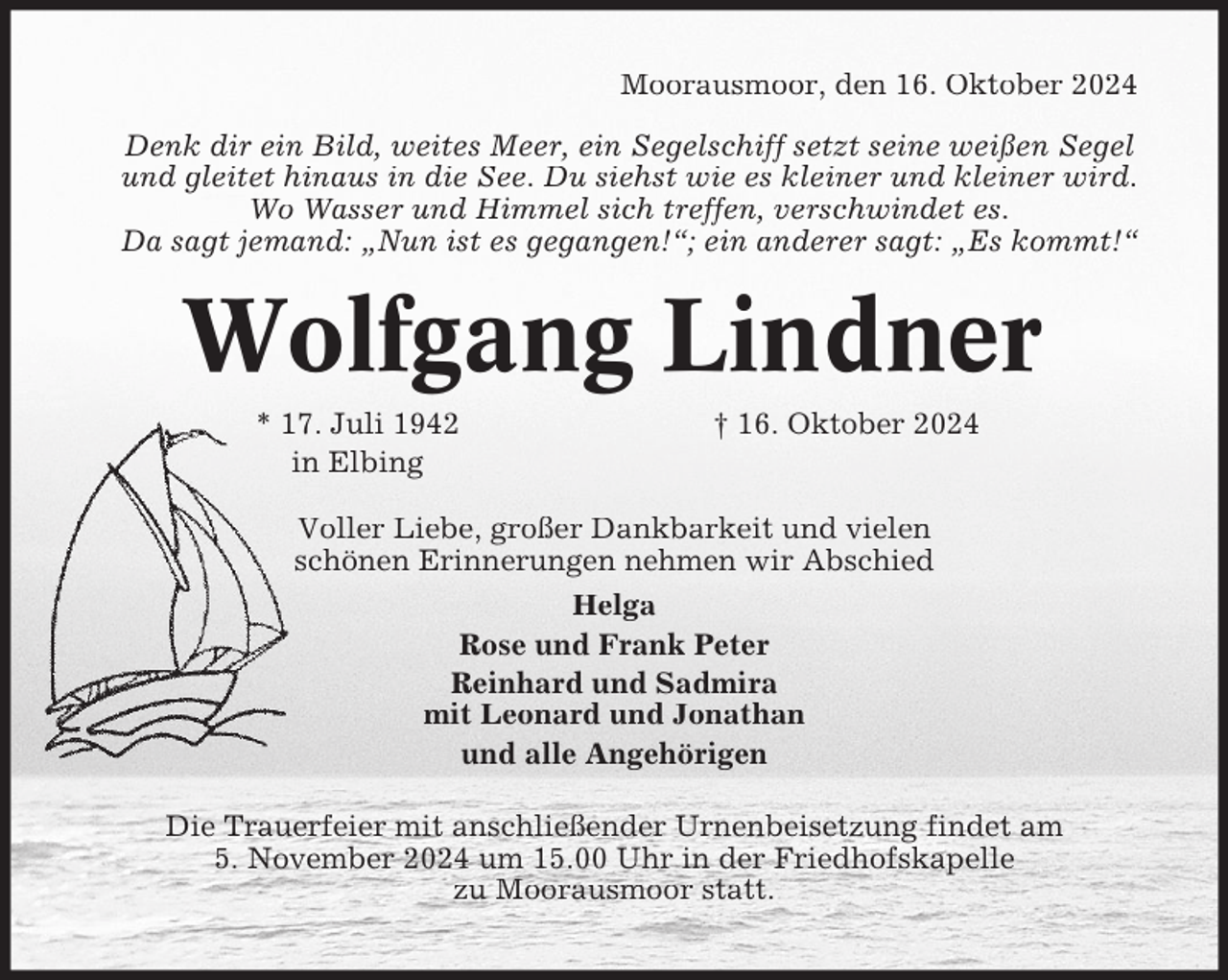 <p>Moorausmoor, den 16. Oktober 2024<br />Denk dir ein Bild, weites Meer, ein Segelschiff setzt seine weißen Segel<br />und gleitet hinaus in die See. Du siehst wie es kleiner und kleiner wird.<br />Wo Wasser und Himmel sich treffen, verschwindet es.<br />Da sagt jemand: „Nun ist es gegangen!“; ein anderer sagt: „Es kommt!“</p><p>Wolfgang Lindner<br />* 17. Juli 1942<br />in Elbing</p><p>† 16. Oktober 2024</p><p>Voller Liebe, großer Dankbarkeit und vielen<br />schönen Erinnerungen nehmen wir Abschied<br />Helga<br />Rose und Frank Peter<br />Reinhard und Sadmira<br />mit Leonard und Jonathan<br />und alle Angehörigen<br />Die Trauerfeier mit anschließender Urnenbeisetzung findet am<br />5. November 2024 um 15.00 Uhr in der Friedhofskapelle<br />zu Moorausmoor statt.</p>
