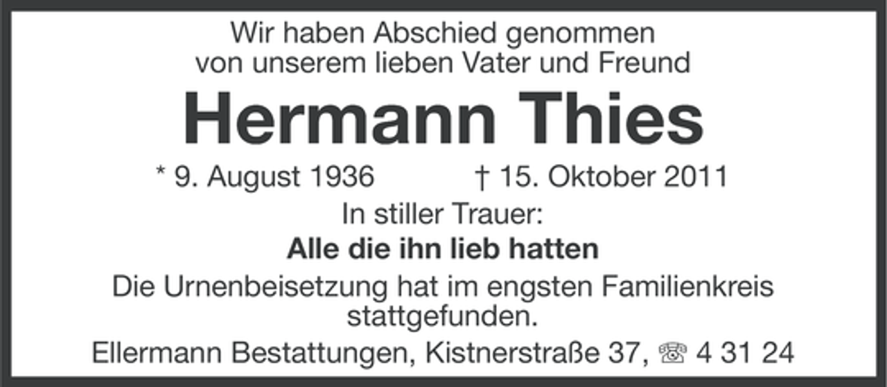 <p>Wir haben Abschied genommen<br />von unserem lieben Vater und Freund</p><p>Hermann Thies<br />* 9. August 1936<br />† 15. Oktober 2011<br />In stiller Trauer:<br />Alle die ihn lieb hatten<br />Die Urnenbeisetzung hat im engsten Familienkreis<br />stattgefunden.<br />Ellermann Bestattungen, Kistnerstraße 37, 4 31 24</p>