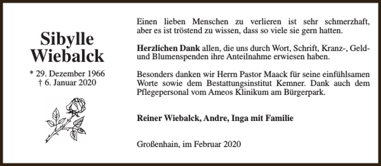 <p>Sibylle<br />Wiebalck</p><p>* 29. Dezember 1966<br />† 6. Januar 2020</p><p>Einen lieben Menschen zu verlieren ist sehr schmerzhaft,<br />aber es ist tröstend zu wissen, dass so viele sie gern hatten.<br />Herzlichen Dank allen, die uns durch Wort, Schrift, Kranz-, Geldund Blumenspenden ihre Anteilnahme erwiesen haben.<br />Besonders danken wir Herrn Pastor Maack für seine einfühlsamen<br />Worte sowie dem Bestattungsinstitut Kemner. Dank auch dem<br />Pflegepersonal vom Ameos Klinikum am Bürgerpark.<br />Reiner Wiebalck, Andre, Inga mit Familie<br />Großenhain, im Februar 2020</p>