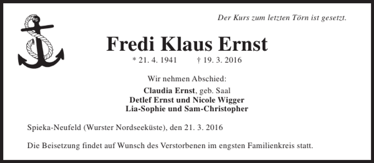 <p>Der Kurs zum letzten Törn ist gesetzt.</p><p>Fredi Klaus Ernst<br />* 21. 4. 1941</p><p>† 19. 3. 2016</p><p>Wir nehmen Abschied:<br />Claudia Ernst, geb. Saal<br />Detlef Ernst und Nicole Wigger<br />Lia-Sophie und Sam-Christopher<br />Spieka-Neufeld (Wurster Nordseeküste), den 21. 3. 2016<br />Die Beisetzung findet auf Wunsch des Verstorbenen im engsten Familienkreis statt.</p>