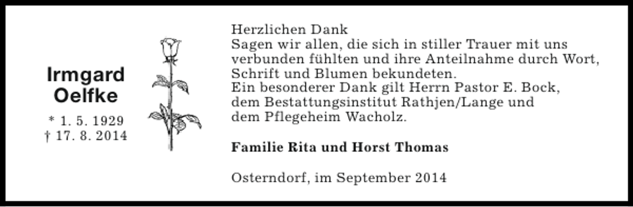 <p>Irmgard<br />Oelfke<br />* 1. 5. 1929<br />† 17. 8. 2014</p><p>Herzlichen Dank<br />Sagen wir allen, die sich in stiller Trauer mit uns<br />verbunden fühlten und ihre Anteilnahme durch Wort,<br />Schrift und Blumen bekundeten.<br />Ein besonderer Dank gilt Herrn Pastor E. Bock,<br />dem Bestattungsinstitut Rathjen/Lange und<br />dem Pflegeheim Wacholz.<br />Familie Rita und Horst Thomas<br />Osterndorf, im September 2014</p>