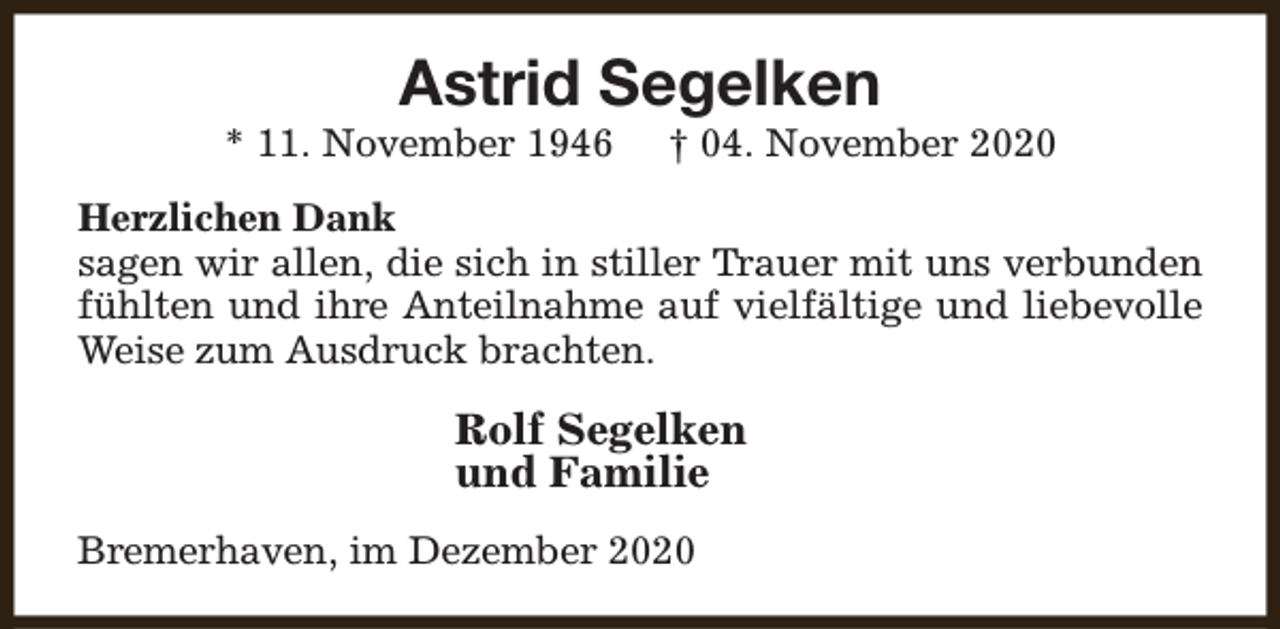 <p>Astrid Segelken</p><p>* 11. November 1946</p><p>† 04. November 2020</p><p>Herzlichen Dank<br />sagen wir allen, die sich in stiller Trauer mit uns verbunden<br />fühlten und ihre Anteilnahme auf vielfältige und liebevolle<br />Weise zum Ausdruck brachten.</p><p>Rolf Segelken<br />und Familie<br />Bremerhaven, im Dezember 2020</p>