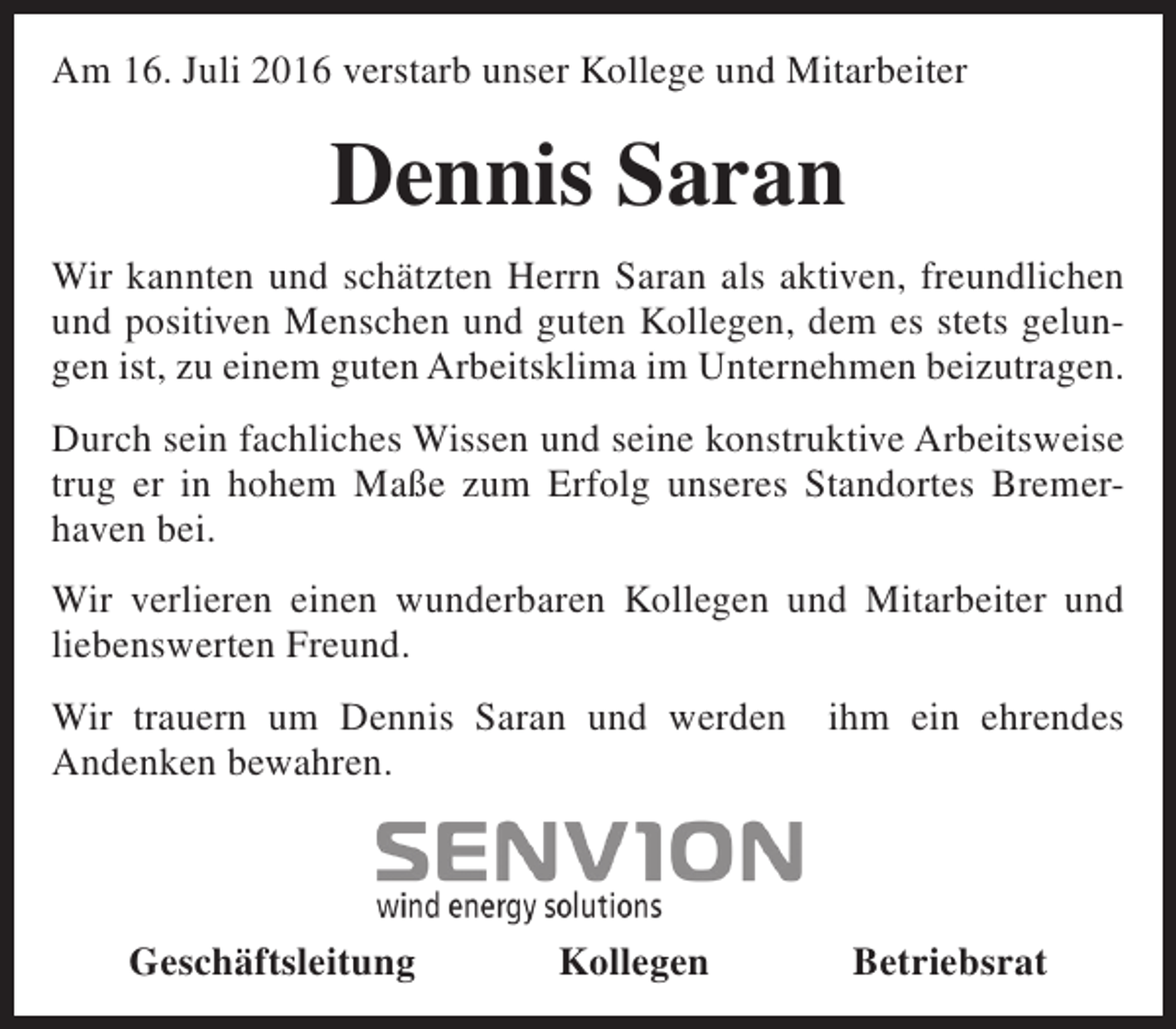 <p>Am 16. Juli 2016 verstarb unser Kollege und Mitarbeiter</p><p>Dennis Saran<br />Wir kannten und schätzten Herrn Saran als aktiven, freundlichen<br />und positiven Menschen und guten Kollegen, dem es stets gelungen ist, zu einem guten Arbeitsklima im Unternehmen beizutragen.<br />Durch sein fachliches Wissen und seine konstruktive Arbeitsweise<br />trug er in hohem Maße zum Erfolg unseres Standortes Bremerhaven bei.<br />Wir verlieren einen wunderbaren Kollegen und Mitarbeiter und<br />liebenswerten Freund.<br />Wir trauern um Dennis Saran und werden<br />Andenken bewahren.</p><p>Geschäftsleitung</p><p>Kollegen</p><p>ihm ein ehrendes</p><p>Betriebsrat</p>