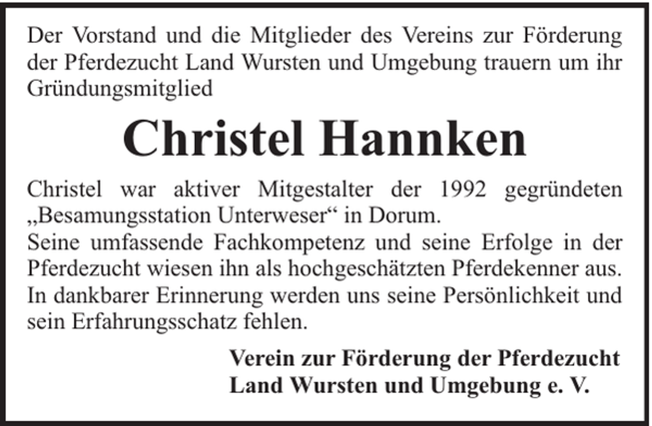<p>Der Vorstand und die Mitglieder des Vereins zur Förderung<br />der Pferdezucht Land Wursten und Umgebung trauern um ihr<br />Gründungsmitglied</p><p>Christel Hannken</p><p>Christel war aktiver Mitgestalter der 1992 gegründeten<br />„Besamungsstation Unterweser“ in Dorum.<br />Seine umfassende Fachkompetenz und seine Erfolge in der<br />Pferdezucht wiesen ihn als hochgeschätzten Pferdekenner aus.<br />In dankbarer Erinnerung werden uns seine Persönlichkeit und<br />sein Erfahrungsschatz fehlen.<br />Verein zur Förderung der Pferdezucht<br />Land Wursten und Umgebung e. V.</p>