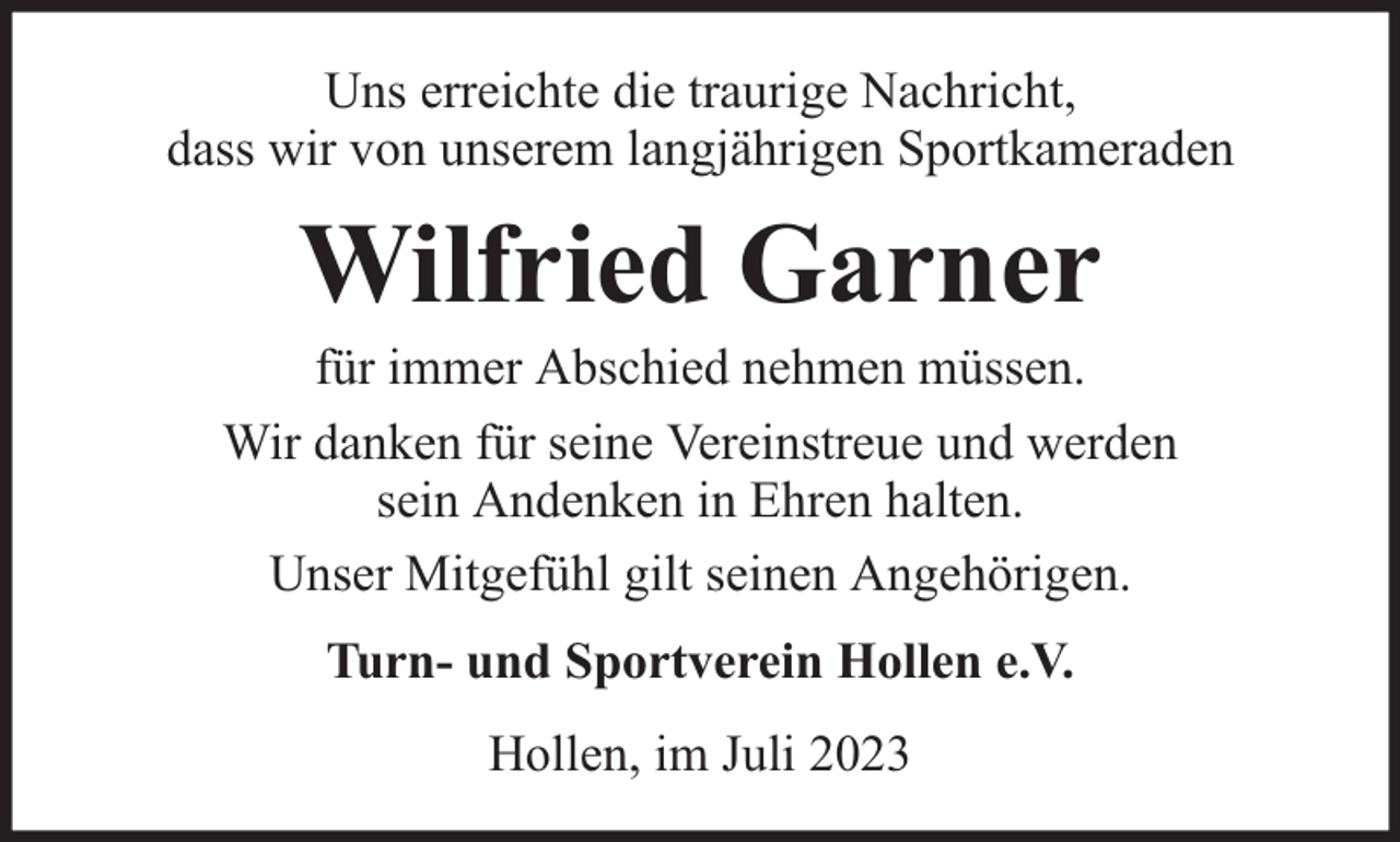 <p>Uns erreichte die traurige Nachricht,<br />dass wir von unserem langjährigen Sportkameraden</p><p>Wilfried Garner</p><p>für immer Abschied nehmen müssen.<br />Wir danken für seine Vereinstreue und werden<br />sein Andenken in Ehren halten.<br />Unser Mitgefühl gilt seinen Angehörigen.<br />Turn- und Sportverein Hollen e.V.<br />Hollen, im Juli 2023</p>