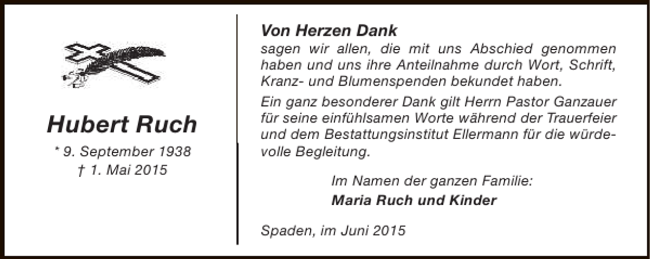 <p>Von Herzen Dank</p><p>Hubert Ruch<br />* 9. September 1938<br />† 1. Mai 2015</p><p>sagen wir allen, die mit uns Abschied genommen<br />haben und uns ihre Anteilnahme durch Wort, Schrift,<br />Kranz- und Blumenspenden bekundet haben.<br />Ein ganz besonderer Dank gilt Herrn Pastor Ganzauer<br />für seine einfühlsamen Worte während der Trauerfeier<br />und dem Bestattungsinstitut Ellermann für die würdevolle Begleitung.<br />Im Namen der ganzen Familie:<br />Maria Ruch und Kinder<br />Spaden, im Juni 2015</p>