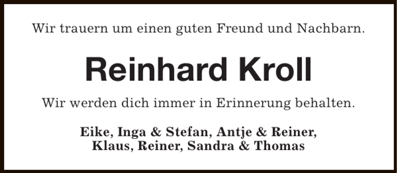 <p>Wir trauern um einen guten Freund und Nachbarn.</p><p>Reinhard Kroll<br />Wir werden dich immer in Erinnerung behalten.<br />Eike, Inga &amp; Stefan, Antje &amp; Reiner,<br />Klaus, Reiner, Sandra &amp; Thomas</p>