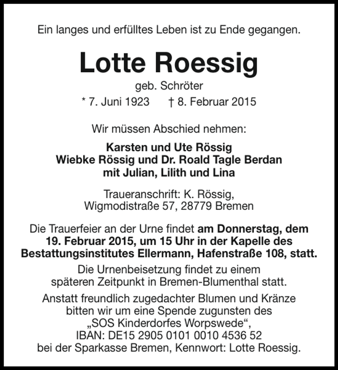 <p>Ein langes und erfülltes Leben ist zu Ende gegangen.</p><p>Lotte Roessig<br />geb. Schröter<br />* 7. Juni 1923<br />† 8. Februar 2015<br />Wir müssen Abschied nehmen:<br />Karsten und Ute Rössig<br />Wiebke Rössig und Dr. Roald Tagle Berdan<br />mit Julian, Lilith und Lina<br />Traueranschrift: K. Rössig,<br />Wigmodistraße 57, 28779 Bremen<br />Die Trauerfeier an der Urne findet am Donnerstag, dem<br />19. Februar 2015, um 15 Uhr in der Kapelle des<br />Bestattungsinstitutes Ellermann, Hafenstraße 108, statt.<br />Die Urnenbeisetzung findet zu einem<br />späteren Zeitpunkt in Bremen-Blumenthal statt.<br />Anstatt freundlich zugedachter Blumen und Kränze<br />bitten wir um eine Spende zugunsten des<br />„SOS Kinderdorfes Worpswede“,<br />IBAN: DE15 2905 0101 0010 4536 52<br />bei der Sparkasse Bremen, Kennwort: Lotte Roessig.</p>