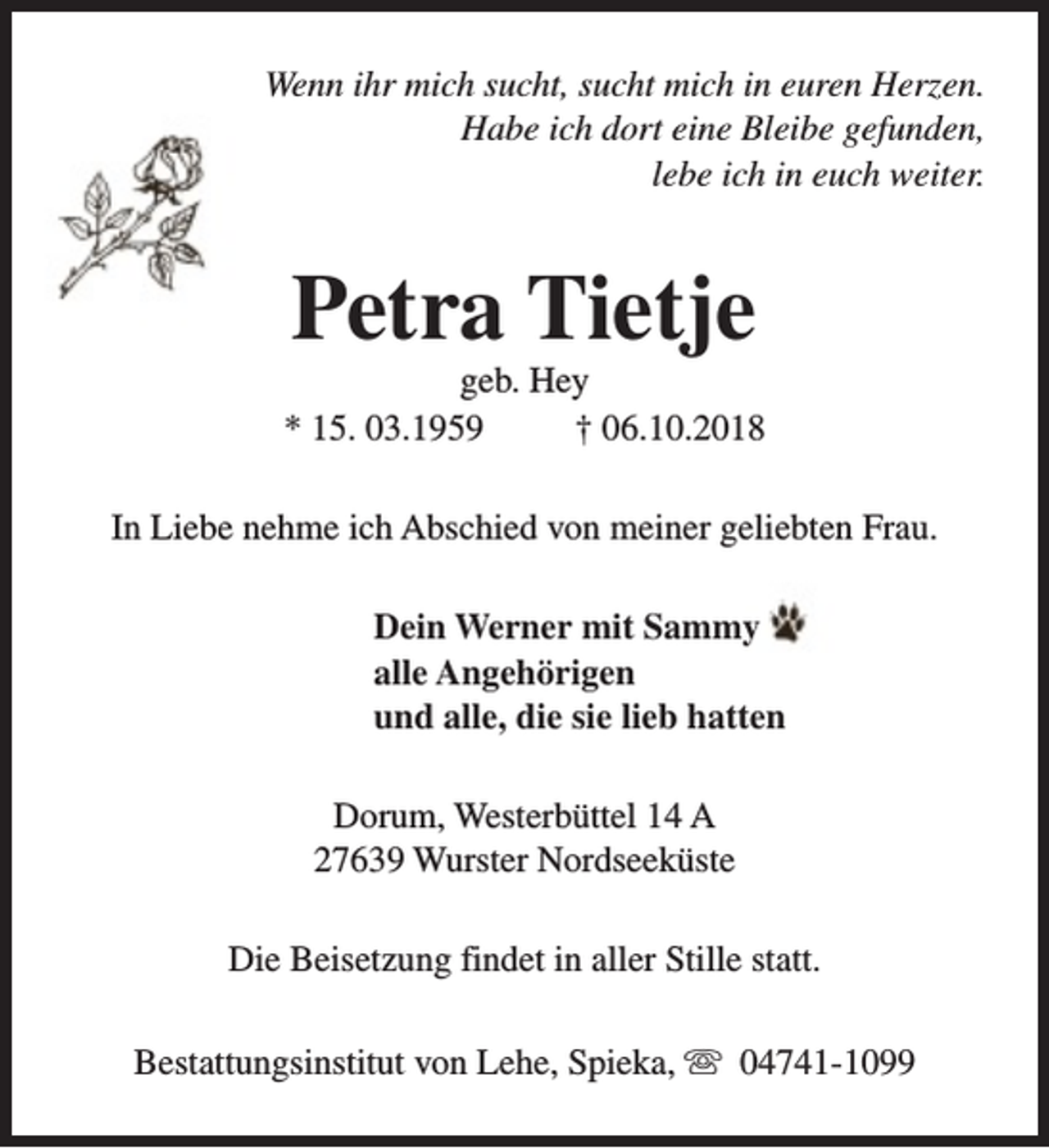 <p>Wenn ihr mich sucht, sucht mich in euren Herzen.<br />Habe ich dort eine Bleibe gefunden,<br />lebe ich in euch weiter.</p><p>Petra Tietje</p><p>geb. Hey<br />* 15. 03.1959<br />† 06.10.2018<br />In Liebe nehme ich Abschied von meiner geliebten Frau.<br />Dein Werner mit Sammy<br />alle Angehörigen<br />und alle, die sie lieb hatten<br />Dorum, Westerbüttel 14 A<br />27639 Wurster Nordseeküste<br />Die Beisetzung findet in aller Stille statt.<br />Bestattungsinstitut von Lehe, Spieka, s 04741-1099</p>
