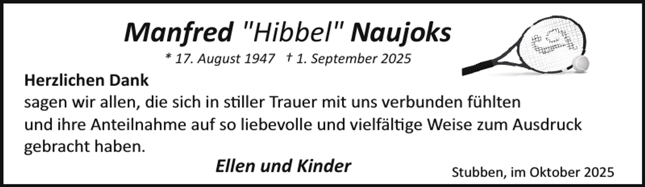 <p>Manfred "Hibbel" Naujoks<br />* 17. August 1947 † 1. September 2025</p>
<p>Herzlichen Dank<br />sagen wir allen, die sich in s�ller Trauer mit uns verbunden fühlten<br />und ihre Anteilnahme auf so liebevolle und vielfäl�ge Weise zum Ausdruck<br />gebracht haben.</p>
<p>Ellen und Kinder</p>
<p>Stubben, im Oktober 2025</p>