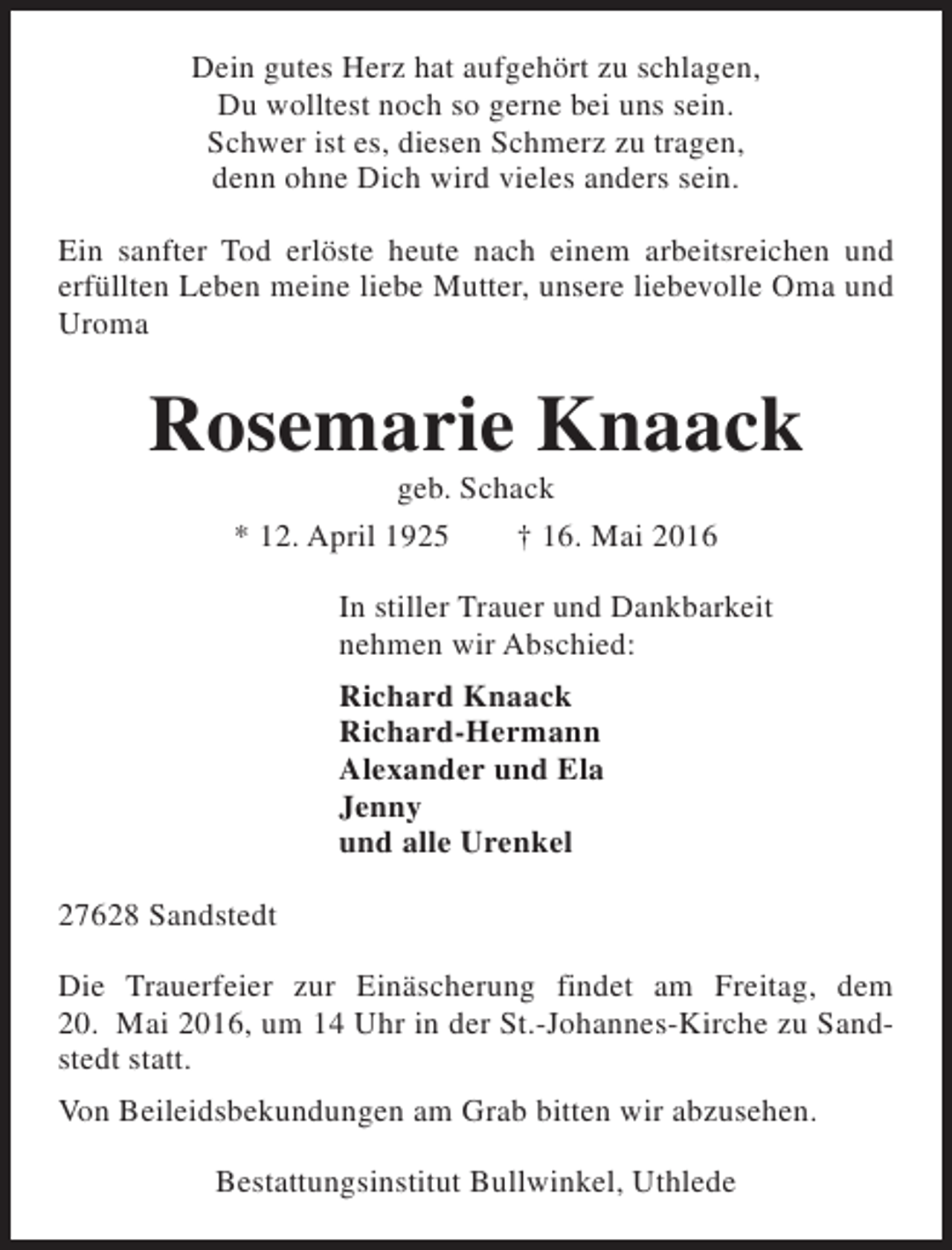 <p>Dein gutes Herz hat aufgehört zu schlagen,<br />Du wolltest noch so gerne bei uns sein.<br />Schwer ist es, diesen Schmerz zu tragen,<br />denn ohne Dich wird vieles anders sein.<br />Ein sanfter Tod erlöste heute nach einem arbeitsreichen und<br />erfüllten Leben meine liebe Mutter, unsere liebevolle Oma und<br />Uroma</p><p>Rosemarie Knaack<br />geb. Schack<br />* 12. April 1925<br />† 16. Mai 2016</p><p>In stiller Trauer und Dankbarkeit<br />nehmen wir Abschied:<br />Richard Knaack<br />Richard-Hermann<br />Alexander und Ela<br />Jenny<br />und alle Urenkel<br />27628 Sandstedt<br />Die Trauerfeier zur Einäscherung findet am Freitag, dem<br />20. Mai 2016, um 14 Uhr in der St.-Johannes-Kirche zu Sandstedt statt.<br />Von Beileidsbekundungen am Grab bitten wir abzusehen.<br />Bestattungsinstitut Bullwinkel, Uthlede</p>