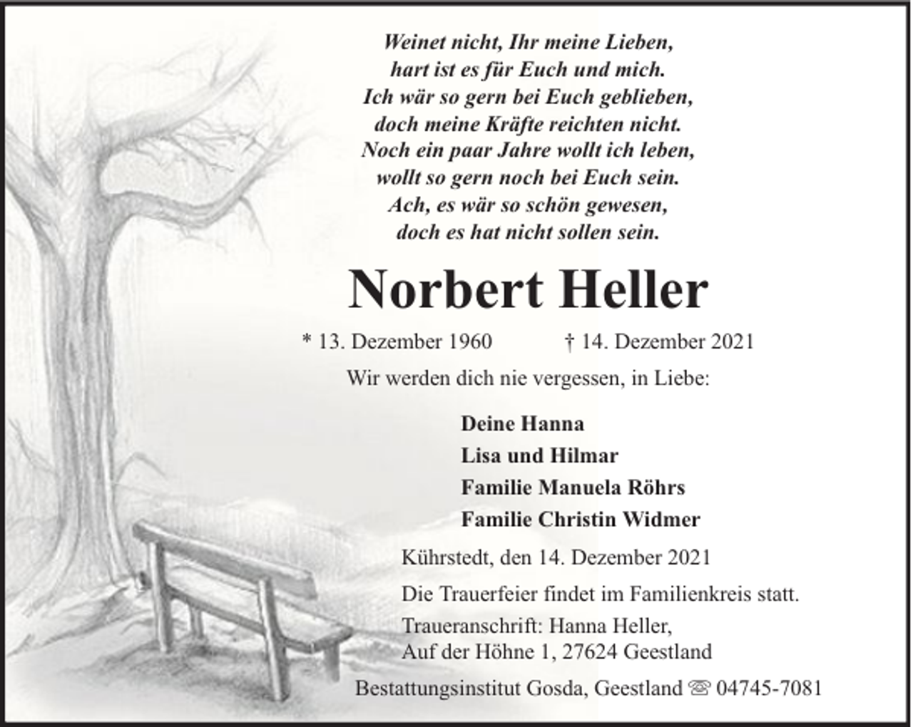 <p>Weinet nicht, Ihr meine Lieben,<br />hart ist es für Euch und mich.<br />Ich wär so gern bei Euch geblieben,<br />doch meine Kräfte reichten nicht.<br />Noch ein paar Jahre wollt ich leben,<br />wollt so gern noch bei Euch sein.<br />Ach, es wär so schön gewesen,<br />doch es hat nicht sollen sein.</p><p>Norbert Heller</p><p>* 13. Dezember 1960</p><p>† 14. Dezember 2021</p><p>Wir werden dich nie vergessen, in Liebe:<br />Deine Hanna<br />Lisa und Hilmar<br />Familie Manuela Röhrs<br />Familie Christin Widmer<br />Kührstedt, den 14. Dezember 2021<br />Die Trauerfeier findet im Familienkreis statt.<br />Traueranschrift: Hanna Heller,<br />Auf der Höhne 1, 27624 Geestland<br />Bestattungsinstitut Gosda, Geestland</p><p>04745-7081</p>