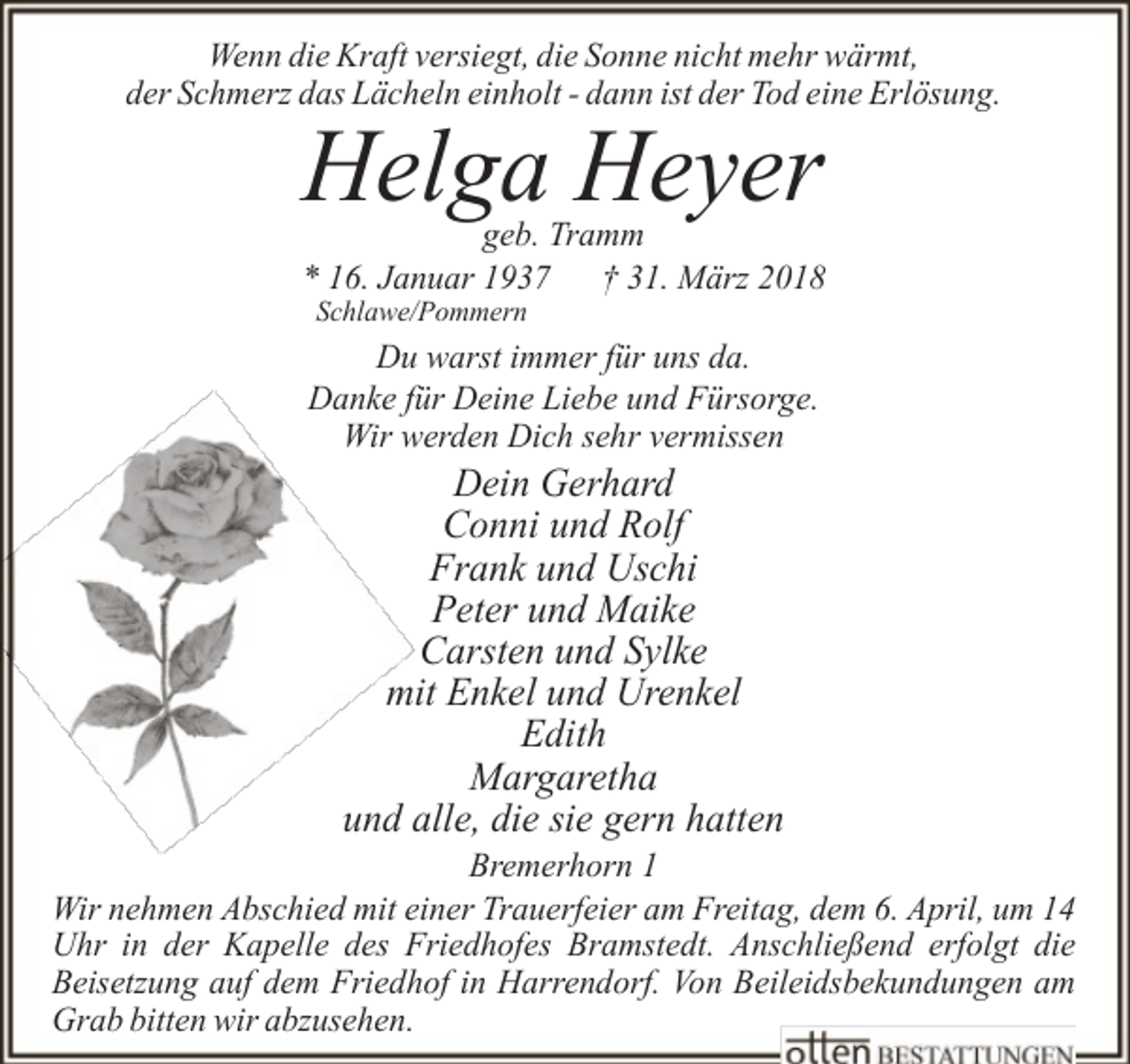 <p>Wenn die Kraft versiegt, die Sonne nicht mehr wärmt,<br />der Schmerz das Lächeln einholt - dann ist der Tod eine Erlösung.</p><p>Helga Heyer</p><p>geb. Tramm<br />* 16. Januar 1937 † 31. März 2018<br />Schlawe/Pommern</p><p>Du warst immer für uns da.<br />Danke für Deine Liebe und Fürsorge.<br />Wir werden Dich sehr vermissen</p><p>Dein Gerhard<br />Conni und Rolf<br />Frank und Uschi<br />Peter und Maike<br />Carsten und Sylke<br />mit Enkel und Urenkel<br />Edith<br />Margaretha<br />und alle, die sie gern hatten</p><p>Bremerhorn 1<br />Wir nehmen Abschied mit einer Trauerfeier am Freitag, dem 6. April, um 14<br />Uhr in der Kapelle des Friedhofes Bramstedt. Anschließend erfolgt die<br />Beisetzung auf dem Friedhof in Harrendorf. Von Beileidsbekundungen am<br />Grab bitten wir abzusehen.</p>
