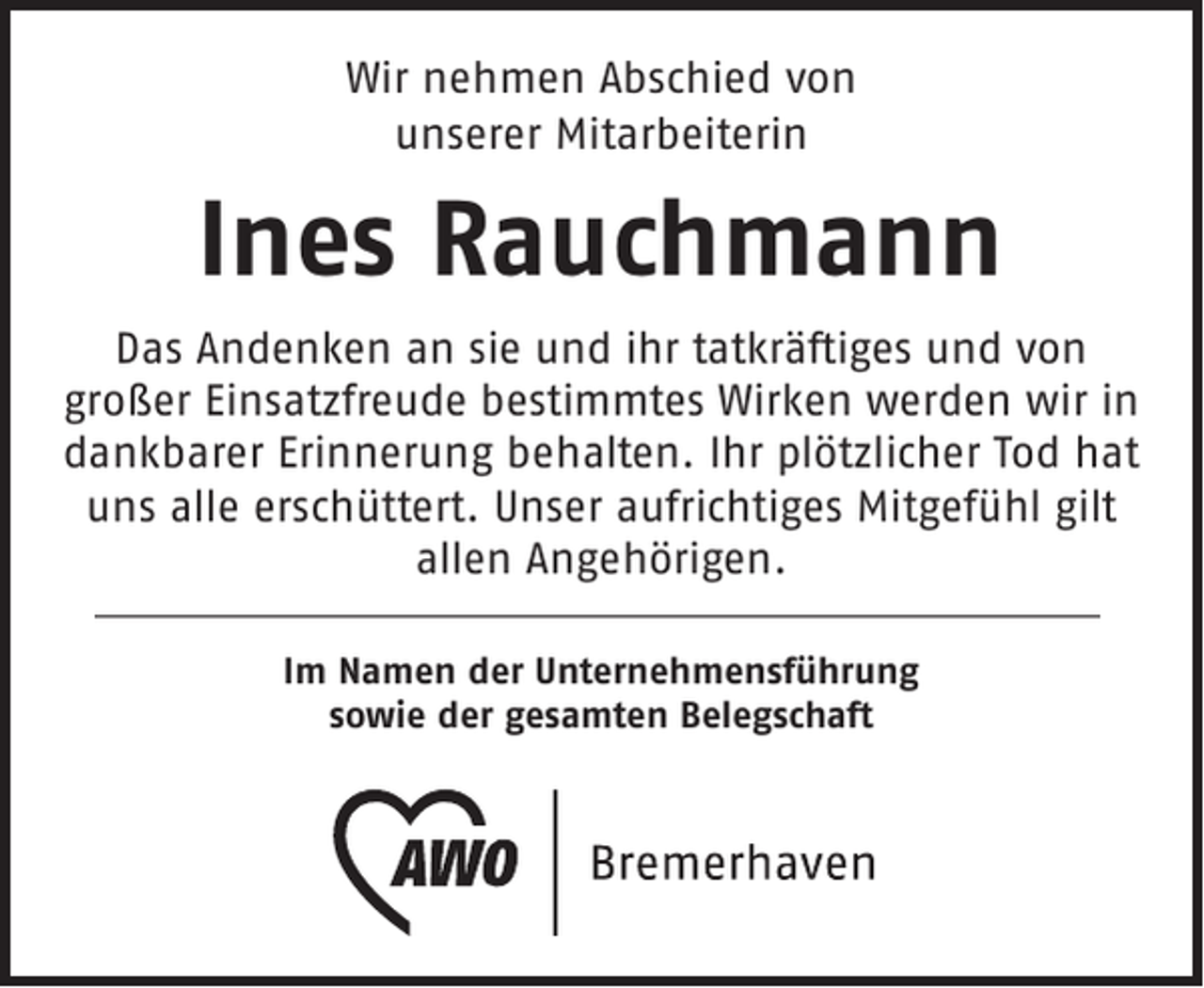 <p>Wir nehmen Abschied von<br />unserer Mitarbeiterin</p><p>Ines Rauchmann<br />Das Andenken an sie und ihr tatkräftiges und von<br />großer Einsatzfreude bestimmtes Wirken werden wir in<br />dankbarer Erinnerung behalten. Ihr plötzlicher Tod hat<br />uns alle erschüttert. Unser aufrichtiges Mitgefühl gilt<br />allen Angehörigen.<br />Im Namen der Unternehmensführung<br />sowie der gesamten Belegschaft</p>