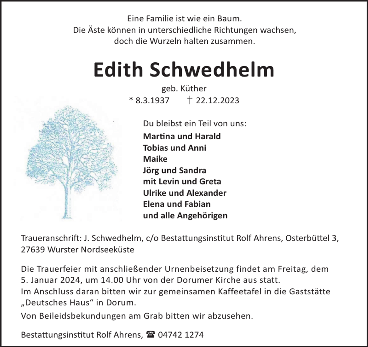 <p>Eine Familie ist wie ein Baum.<br />Die Äste können in unterschiedliche Richtungen wachsen,<br />doch die Wurzeln halten zusammen.</p><p>Edith Schwedhelm<br />geb. Küther<br />* 8.3.1937<br />† 22.12.2023</p><p>Du bleibst ein Teil von uns:<br />Marna und Harald<br />Tobias und Anni<br />Maike<br />Jörg und Sandra<br />mit Levin und Greta<br />Ulrike und Alexander<br />Elena und Fabian<br />und alle Angehörigen<br />TraueranschriL: J. Schwedhelm, c/o Besta©ungsinstut Rolf Ahrens, Osterbü©el 3,<br />27639 Wurster Nordseeküste<br />Die Trauerfeier mit anschließender Urnenbeisetzung findet am Freitag, dem<br />5. Januar 2024, um 14.00 Uhr von der Dorumer Kirche aus statt.<br />Im Anschluss daran bitten wir zur gemeinsamen Kaffeetafel in die Gaststätte<br />„Deutsches Haus“ in Dorum.<br />Von Beileidsbekundungen am Grab bitten wir abzusehen.<br />Besta©ungsinstut Rolf Ahrens,  04742 1274</p>