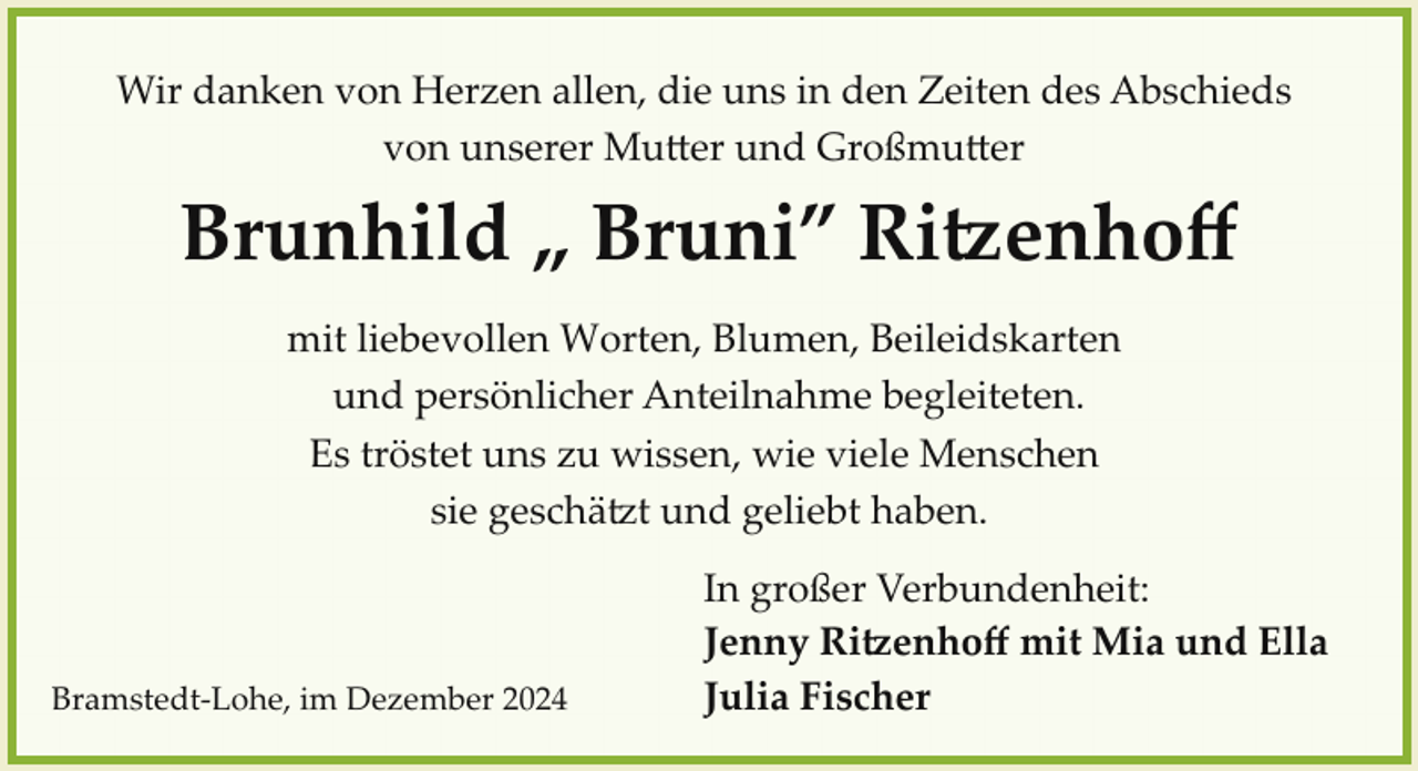 <p>Wir danken von Herzen allen, die uns in den Zeiten des Abschieds<br />von unserer Mu�er und Großmu�er</p><p>Brunhild „ Bruni” Ri�enhoﬀ<br />mit liebevollen Worten, Blumen, Beileidskarten<br />und persönlicher Anteilnahme begleiteten.<br />Es tröstet uns zu wissen, wie viele Menschen<br />sie geschä.t und geliebt haben.</p><p>Bramstedt­Lohe, im Dezember 2024</p><p>In großer Verbundenheit:<br />Jenny Ri�enhoﬀ mit Mia und Ella<br />Julia Fischer</p>