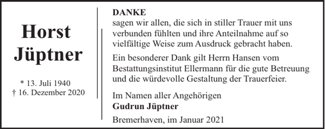 <p>Horst<br />Jüptner<br />* 13. Juli 1940<br />† 16. Dezember 2020</p><p>DANKE<br />sagen wir allen, die sich in stiller Trauer mit uns<br />verbunden fühlten und ihre Anteilnahme auf so<br />vielfältige Weise zum Ausdruck gebracht haben.<br />Ein besonderer Dank gilt Herrn Hansen vom<br />Bestattungsinstitut Ellermann für die gute Betreuung<br />und die würdevolle Gestaltung der Trauerfeier.<br />Im Namen aller Angehörigen<br />Gudrun Jüptner<br />Bremerhaven, im Januar 2021</p>