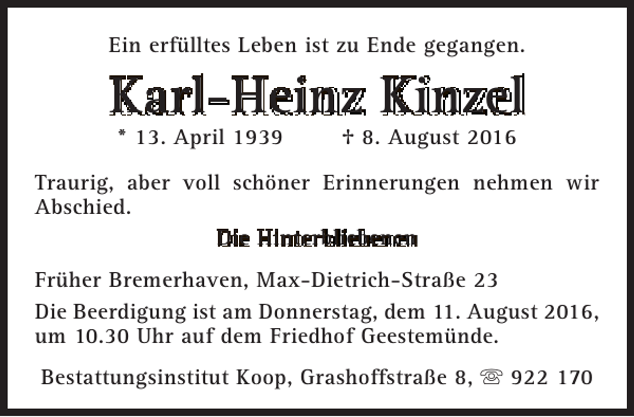 <p>Ein erfülltes Leben ist zu Ende gegangen.</p><p>Karl-Heinz Kinzel<br />* 13. April 1939</p><p>† 8. August 2016</p><p>Traurig, aber voll schöner Erinnerungen nehmen wir<br />Abschied.<br />Die Hinterbliebenen<br />Früher Bremerhaven, Max-Dietrich-Straße 23<br />Die Beerdigung ist am Donnerstag, dem 11. August 2016,<br />um 10.30 Uhr auf dem Friedhof Geestemünde.<br />Bestattungsinstitut Koop, Grashoffstraße 8,  922 170</p>