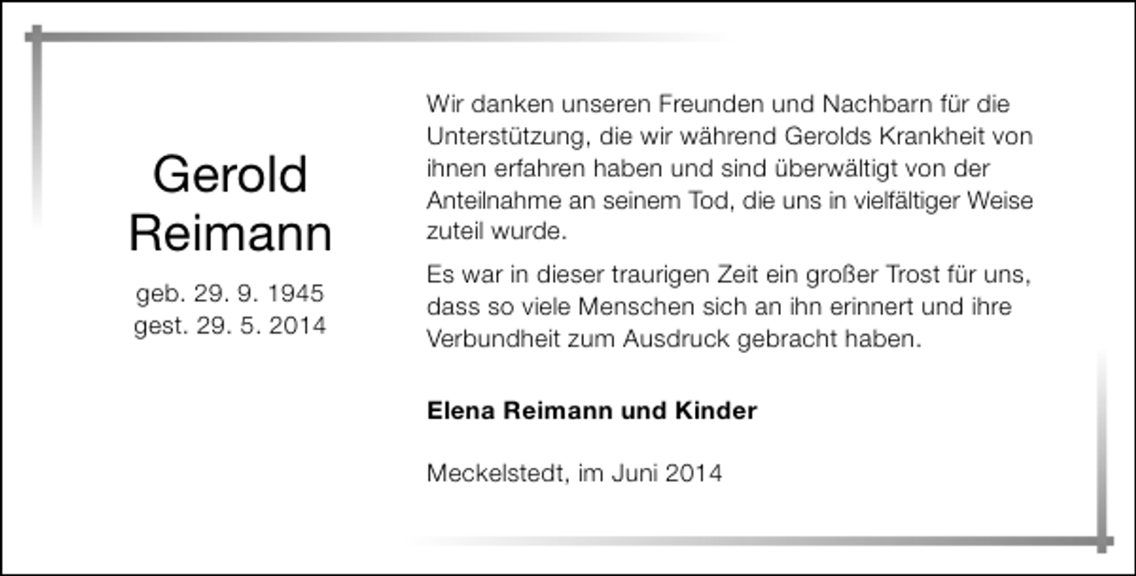 <p>Gerold<br />Reimann<br />geb. 29. 9. 1945<br />gest. 29. 5. 2014</p><p>Wir danken unseren Freunden und Nachbarn für die<br />Unterstützung, die wir während Gerolds Krankheit von<br />ihnen erfahren haben und sind überwältigt von der<br />Anteilnahme an seinem Tod, die uns in vielfältiger Weise<br />zuteil wurde.<br />Es war in dieser traurigen Zeit ein großer Trost für uns,<br />dass so viele Menschen sich an ihn erinnert und ihre<br />Verbundheit zum Ausdruck gebracht haben.<br />Elena Reimann und Kinder<br />Meckelstedt, im Juni 2014</p>