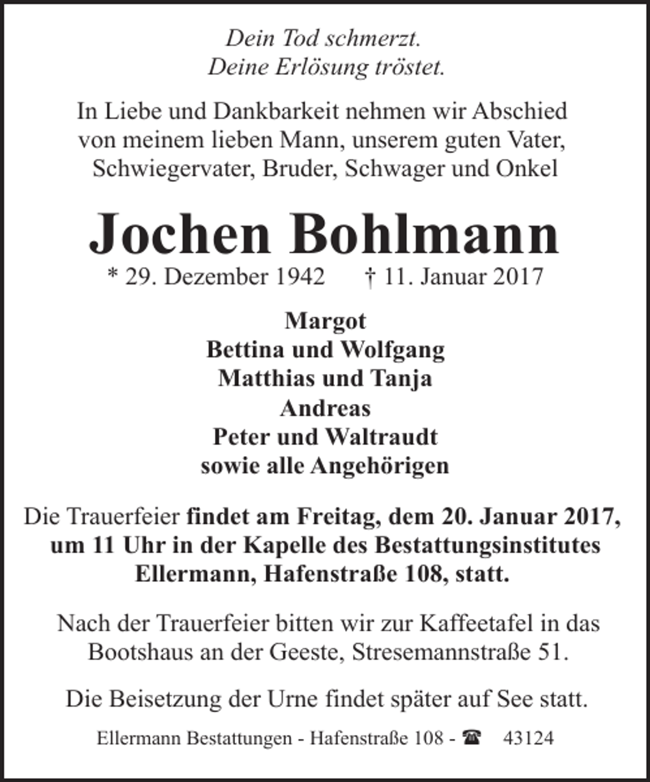 <p>Dein Tod schmerzt.<br />Deine Erlösung tröstet.<br />In Liebe und Dankbarkeit nehmen wir Abschied<br />von meinem lieben Mann, unserem guten Vater,<br />Schwiegervater, Bruder, Schwager und Onkel</p><p>Jochen Bohlmann<br />* 29. Dezember 1942</p><p>† 11. Januar 2017</p><p>Margot<br />Bettina und Wolfgang<br />Matthias und Tanja<br />Andreas<br />Peter und Waltraudt<br />sowie alle Angehörigen<br />Die Trauerfeier findet am Freitag, dem 20. Januar 2017,<br />um 11 Uhr in der Kapelle des Bestattungsinstitutes<br />Ellermann, Hafenstraße 108, statt.<br />Nach der Trauerfeier bitten wir zur Kaffeetafel in das<br />Bootshaus an der Geeste, Stresemannstraße 51.<br />Die Beisetzung der Urne findet später auf See statt.<br />Ellermann Bestattungen - Hafenstraße 108 - (</p><p>43124</p>