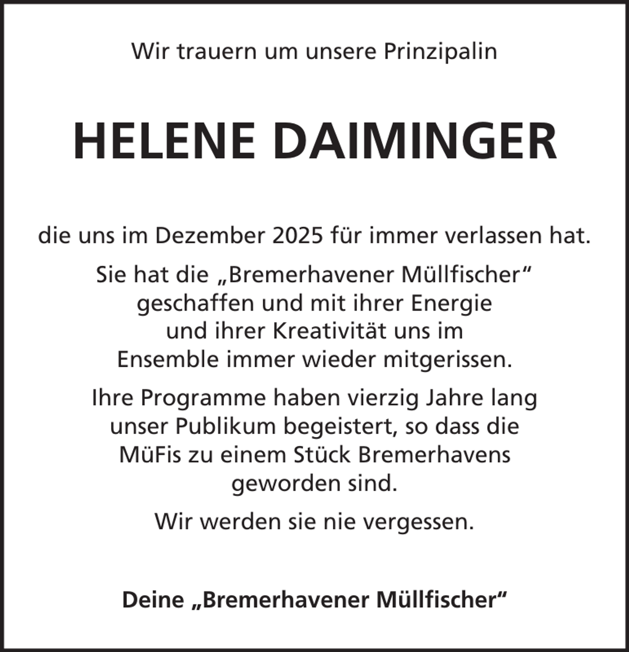 <p>Wir trauern um unsere Prinzipalin</p><p>HELENE DAIMINGER<br />die uns im Dezember 2025 für immer verlassen hat.<br />Sie hat die „Bremerhavener Müllfischer“<br />geschaffen und mit ihrer Energie<br />und ihrer Kreativität uns im<br />Ensemble immer wieder mitgerissen.<br />Ihre Programme haben vierzig Jahre lang<br />unser Publikum begeistert, so dass die<br />MüFis zu einem Stück Bremerhavens<br />geworden sind.<br />Wir werden sie nie vergessen.<br />Deine „Bremerhavener Müllfischer“</p>