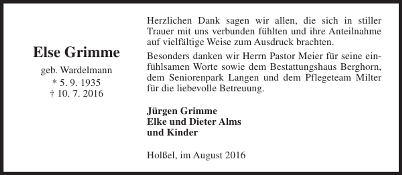 <p>Else Grimme<br />geb. Wardelmann<br />* 5. 9. 1935<br />† 10. 7. 2016</p><p>Herzlichen Dank sagen wir allen, die sich in stiller<br />Trauer mit uns verbunden fühlten und ihre Anteilnahme<br />auf vielfältige Weise zum Ausdruck brachten.<br />Besonders danken wir Herrn Pastor Meier für seine einfühlsamen Worte sowie dem Bestattungshaus Berghorn,<br />dem Seniorenpark Langen und dem Pflegeteam Milter<br />für die liebevolle Betreuung.<br />Jürgen Grimme<br />Elke und Dieter Alms<br />und Kinder<br />Holßel, im August 2016</p>