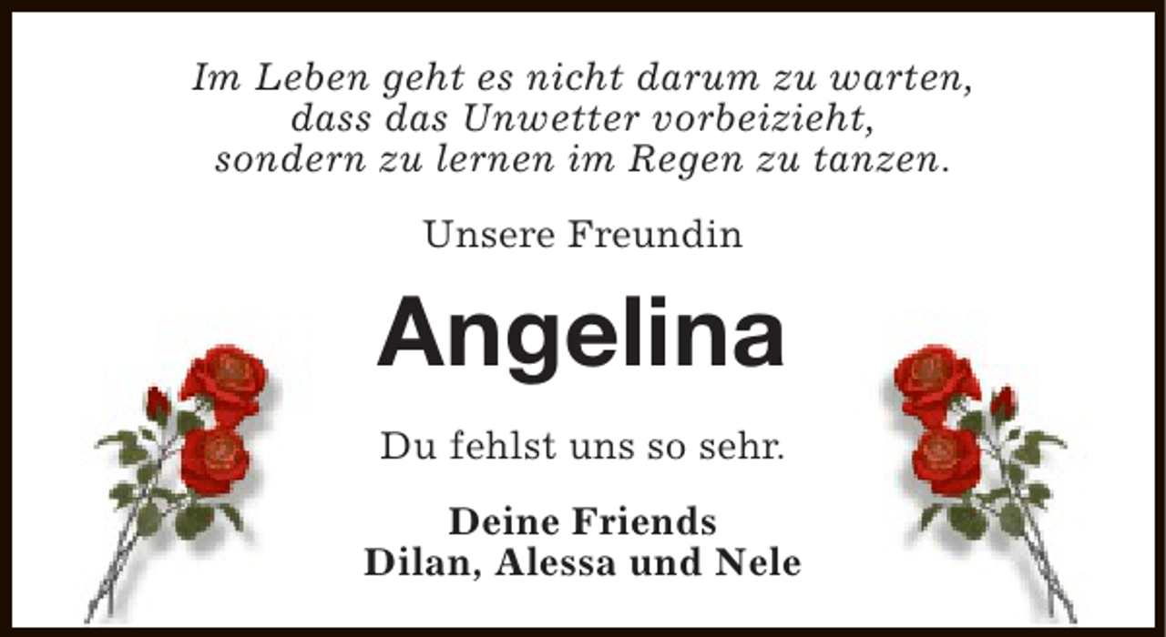 <p>Im Leben geht es nicht darum zu warten,<br />dass das Unwetter vorbeizieht,<br />sondern zu lernen im Regen zu tanzen.<br />Unsere Freundin</p><p>Angelina<br />Du fehlst uns so sehr.<br />Deine Friends<br />Dilan, Alessa und Nele</p>