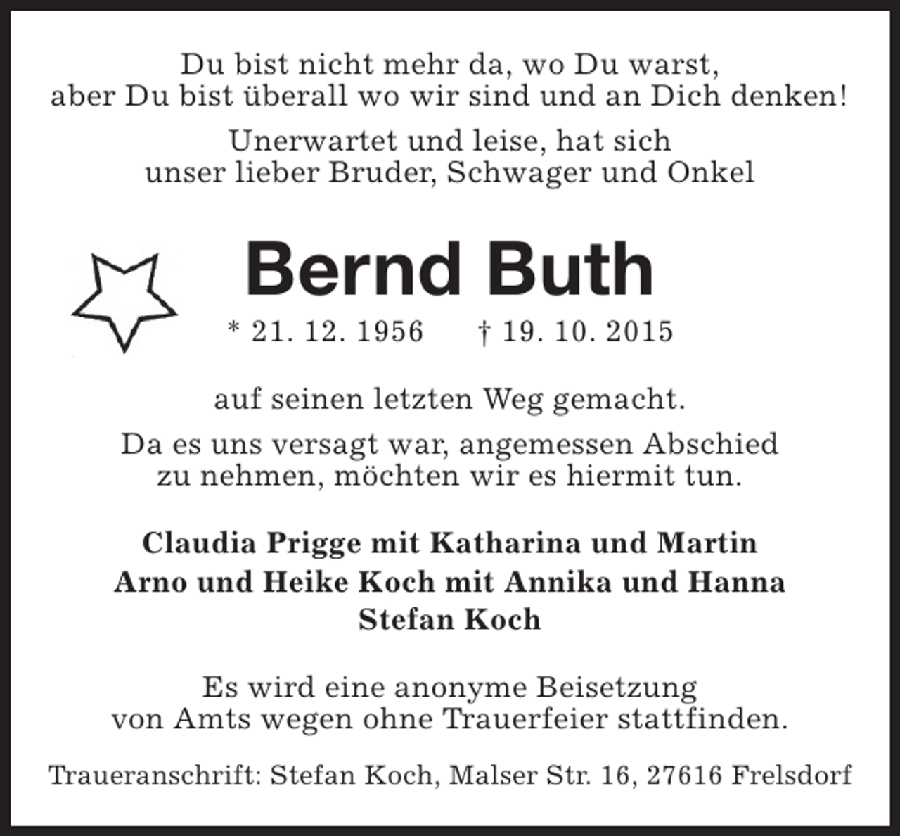 <p>Du bist nicht mehr da, wo Du warst,<br />aber Du bist überall wo wir sind und an Dich denken!<br />Unerwartet und leise, hat sich<br />unser lieber Bruder, Schwager und Onkel</p><p>Bernd Buth</p><p>* 21. 12. 1956</p><p>† 19. 10. 2015</p><p>auf seinen letzten Weg gemacht.<br />Da es uns versagt war, angemessen Abschied<br />zu nehmen, möchten wir es hiermit tun.<br />Claudia Prigge mit Katharina und Martin<br />Arno und Heike Koch mit Annika und Hanna<br />Stefan Koch<br />Es wird eine anonyme Beisetzung<br />von Amts wegen ohne Trauerfeier stattfinden.<br />Traueranschrift: Stefan Koch, Malser Str. 16, 27616 Frelsdorf</p>