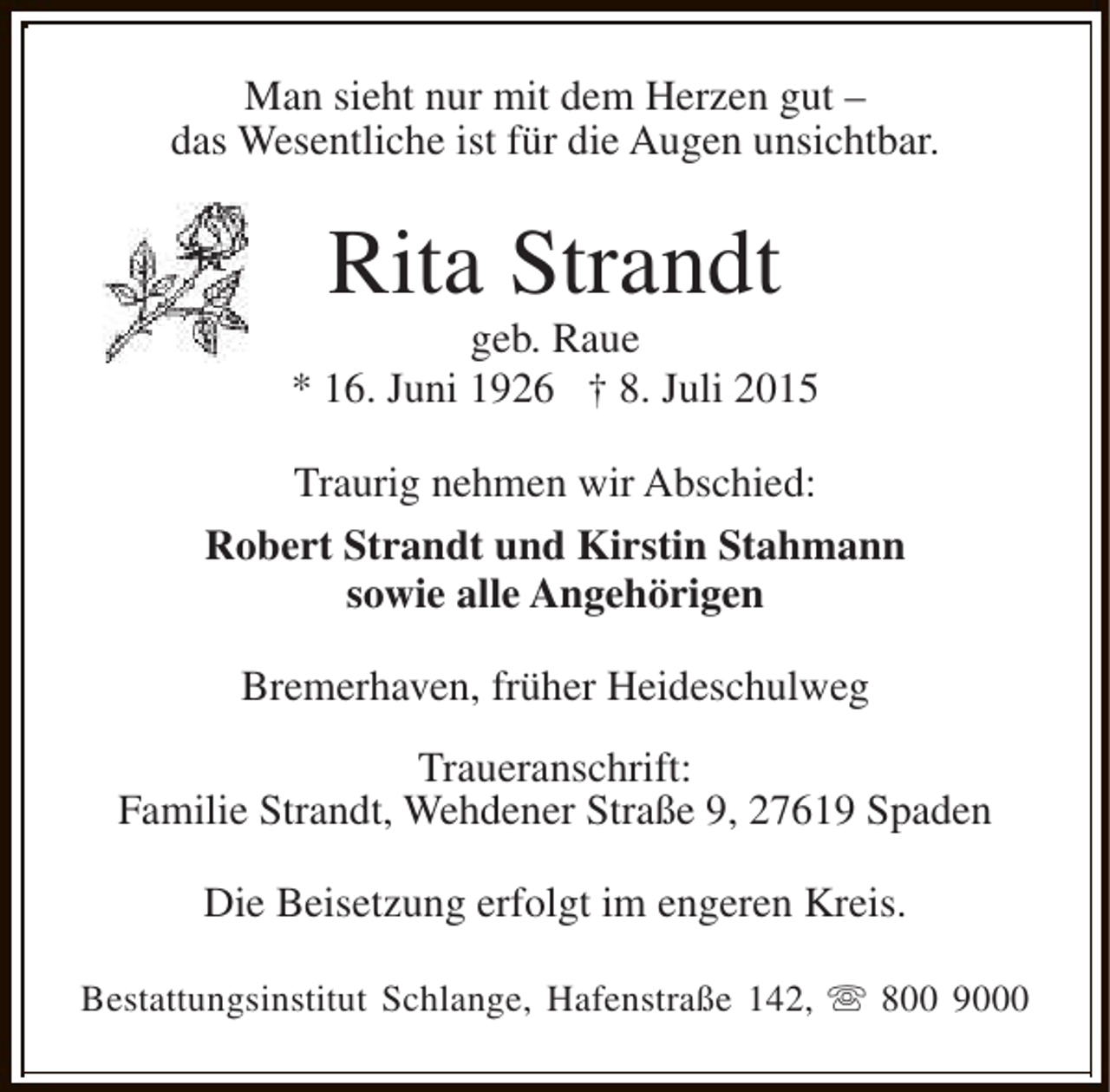 <p>Man sieht nur mit dem Herzen gut –<br />das Wesentliche ist für die Augen unsichtbar.</p><p>Rita Strandt</p><p>geb. Raue<br />* 16. Juni 1926 † 8. Juli 2015<br />Traurig nehmen wir Abschied:<br />Robert Strandt und Kirstin Stahmann<br />sowie alle Angehörigen<br />Bremerhaven, früher Heideschulweg<br />Traueranschrift:<br />Familie Strandt, Wehdener Straße 9, 27619 Spaden<br />Die Beisetzung erfolgt im engeren Kreis.<br />Bestattungsinstitut Schlange, Hafenstraße 142, s 800 9000</p>