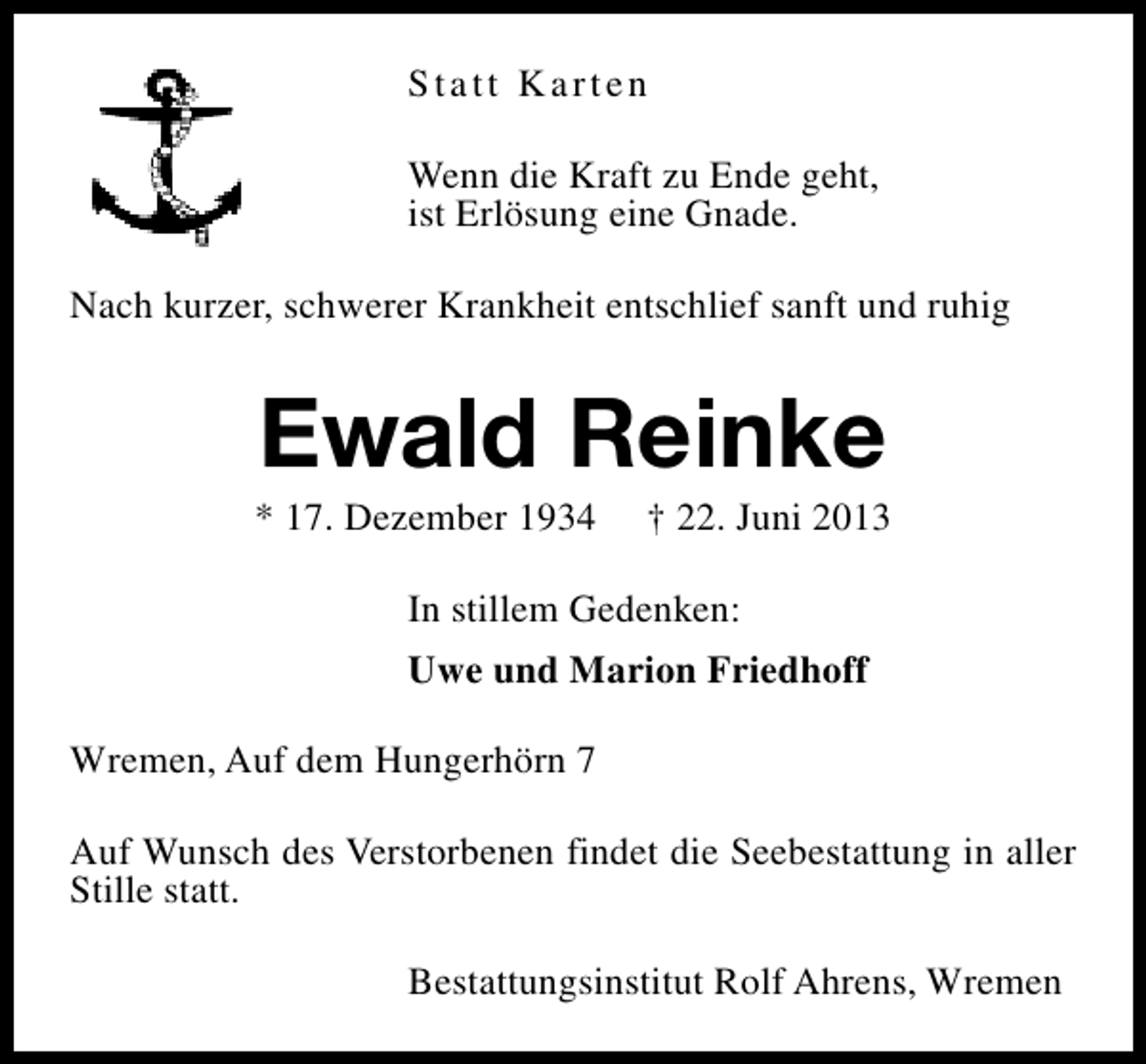 <p>Statt Karten<br />Wenn die Kraft zu Ende geht,<br />ist Erlösung eine Gnade.<br />Nach kurzer, schwerer Krankheit entschlief sanft und ruhig</p><p>Ewald Reinke</p><p>* 17. Dezember 1934</p><p>† 22. Juni 2013</p><p>In stillem Gedenken:<br />Uwe und Marion Friedhoff<br />Wremen, Auf dem Hungerhörn 7<br />Auf Wunsch des Verstorbenen findet die Seebestattung in aller<br />Stille statt.<br />Bestattungsinstitut Rolf Ahrens, Wremen</p>
