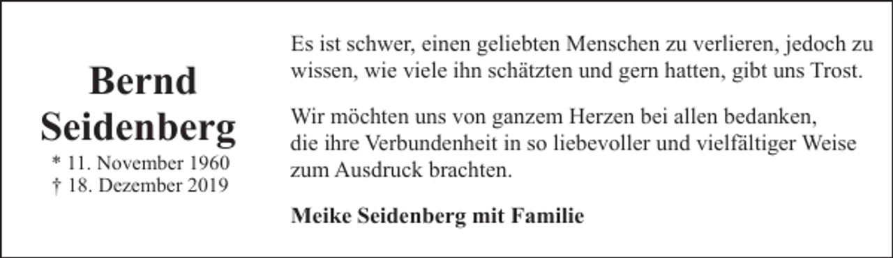 <p>Bernd<br />Seidenberg<br />* 11. November 1960<br />† 18. Dezember 2019</p><p>Es ist schwer, einen geliebten Menschen zu verlieren, jedoch zu<br />wissen, wie viele ihn schätzten und gern hatten, gibt uns Trost.<br />Wir möchten uns von ganzem Herzen bei allen bedanken,<br />die ihre Verbundenheit in so liebevoller und vielfältiger Weise<br />zum Ausdruck brachten.<br />Meike Seidenberg mit Familie</p>