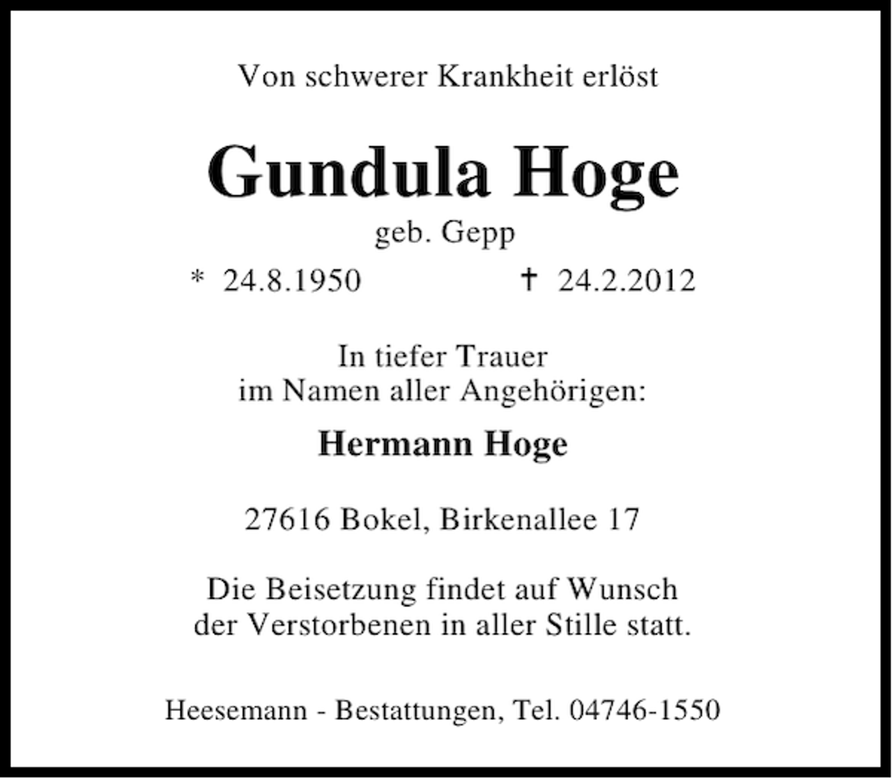 <p>Von schwerer Krankheit erlöst</p>
<p>Gundula Hoge<br />geb. Gepp<br />* 24.8.1950</p>
<p>24.2.2012</p>
<p>In tiefer Trauer<br />im Namen aller Angehörigen:</p>
<p>Hermann Hoge<br />27616 Bokel, Birkenallee 17<br />Die Beisetzung findet auf Wunsch<br />der Verstorbenen in aller Stille statt.<br />Heesemann - Bestattungen, Tel. 04746-1550</p>