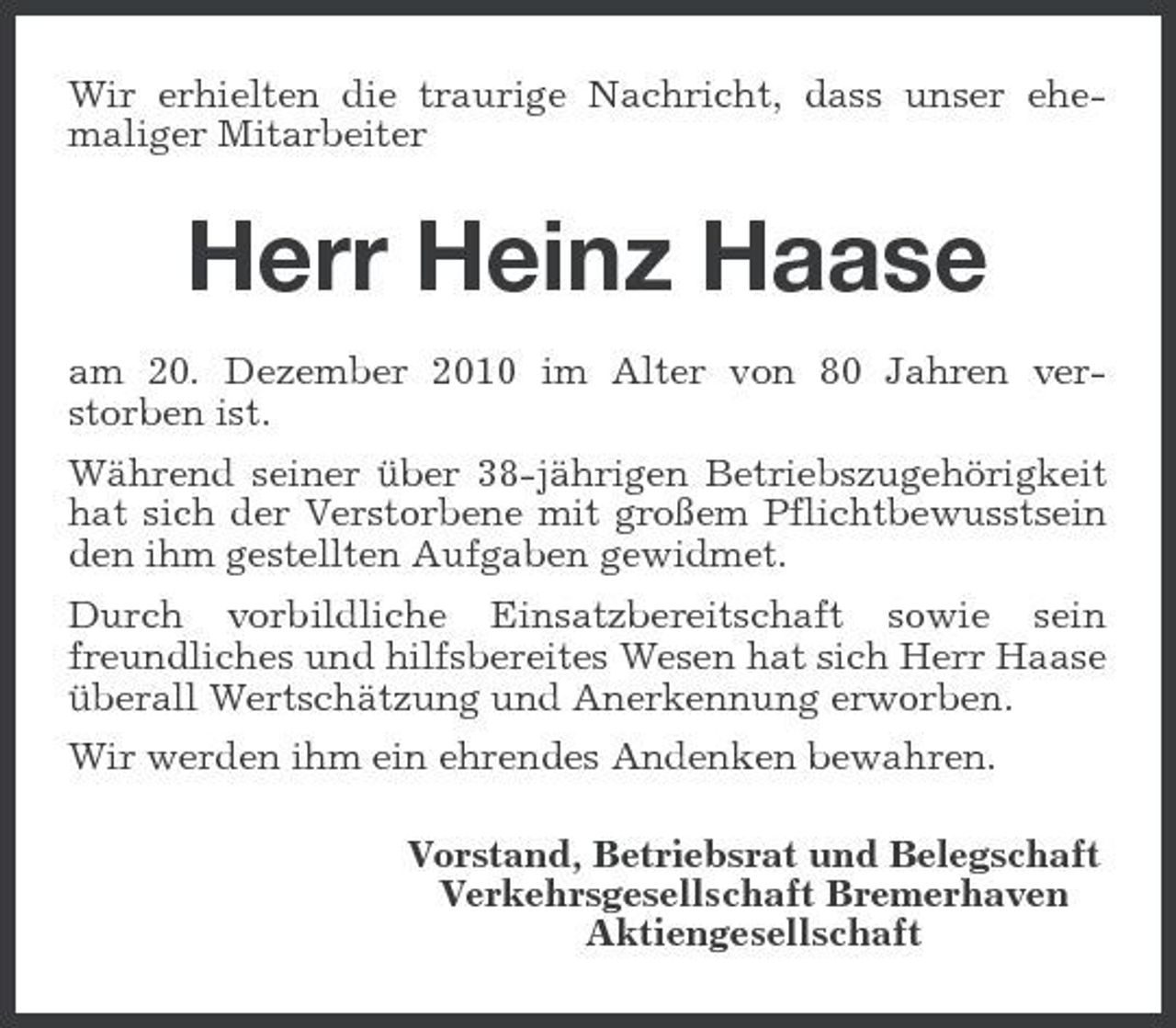 <p>Wir erhielten die traurige Nachricht, dass unser ehemaliger Mitarbeiter</p>
<p>Herr Heinz Haase<br />am 20. Dezember 2010 im Alter von 80 Jahren verstorben ist. Während seiner über 38-jährigen Betriebszugehörigkeit hat sich der Verstorbene mit großem Pflichtbewusstsein den ihm gestellten Aufgaben gewidmet. Durch vorbildliche Einsatzbereitschaft sowie sein freundliches und hilfsbereites Wesen hat sich Herr Haase überall Wertschätzung und Anerkennung erworben. Wir werden ihm ein ehrendes Andenken bewahren. Vorstand, Betriebsrat und Belegschaft Verkehrsgesellschaft Bremerhaven Aktiengesellschaft</p>
